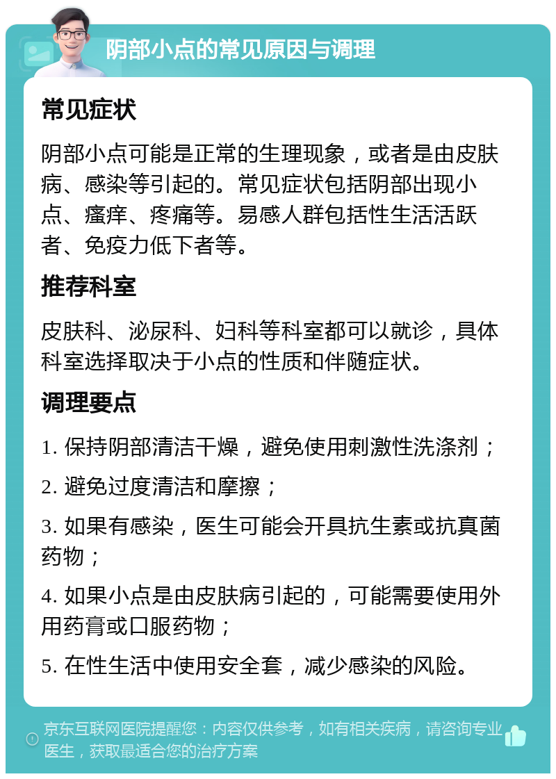 阴部小点的常见原因与调理 常见症状 阴部小点可能是正常的生理现象，或者是由皮肤病、感染等引起的。常见症状包括阴部出现小点、瘙痒、疼痛等。易感人群包括性生活活跃者、免疫力低下者等。 推荐科室 皮肤科、泌尿科、妇科等科室都可以就诊，具体科室选择取决于小点的性质和伴随症状。 调理要点 1. 保持阴部清洁干燥，避免使用刺激性洗涤剂； 2. 避免过度清洁和摩擦； 3. 如果有感染，医生可能会开具抗生素或抗真菌药物； 4. 如果小点是由皮肤病引起的，可能需要使用外用药膏或口服药物； 5. 在性生活中使用安全套，减少感染的风险。