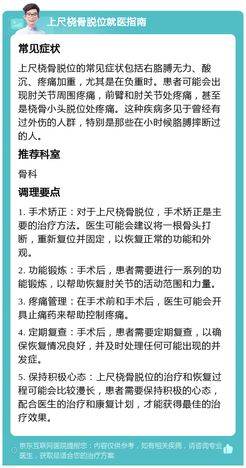 上尺桡骨脱位就医指南 常见症状 上尺桡骨脱位的常见症状包括右胳膊无力、酸沉、疼痛加重，尤其是在负重时。患者可能会出现肘关节周围疼痛，前臂和肘关节处疼痛，甚至是桡骨小头脱位处疼痛。这种疾病多见于曾经有过外伤的人群，特别是那些在小时候胳膊摔断过的人。 推荐科室 骨科 调理要点 1. 手术矫正：对于上尺桡骨脱位，手术矫正是主要的治疗方法。医生可能会建议将一根骨头打断，重新复位并固定，以恢复正常的功能和外观。 2. 功能锻炼：手术后，患者需要进行一系列的功能锻炼，以帮助恢复肘关节的活动范围和力量。 3. 疼痛管理：在手术前和手术后，医生可能会开具止痛药来帮助控制疼痛。 4. 定期复查：手术后，患者需要定期复查，以确保恢复情况良好，并及时处理任何可能出现的并发症。 5. 保持积极心态：上尺桡骨脱位的治疗和恢复过程可能会比较漫长，患者需要保持积极的心态，配合医生的治疗和康复计划，才能获得最佳的治疗效果。