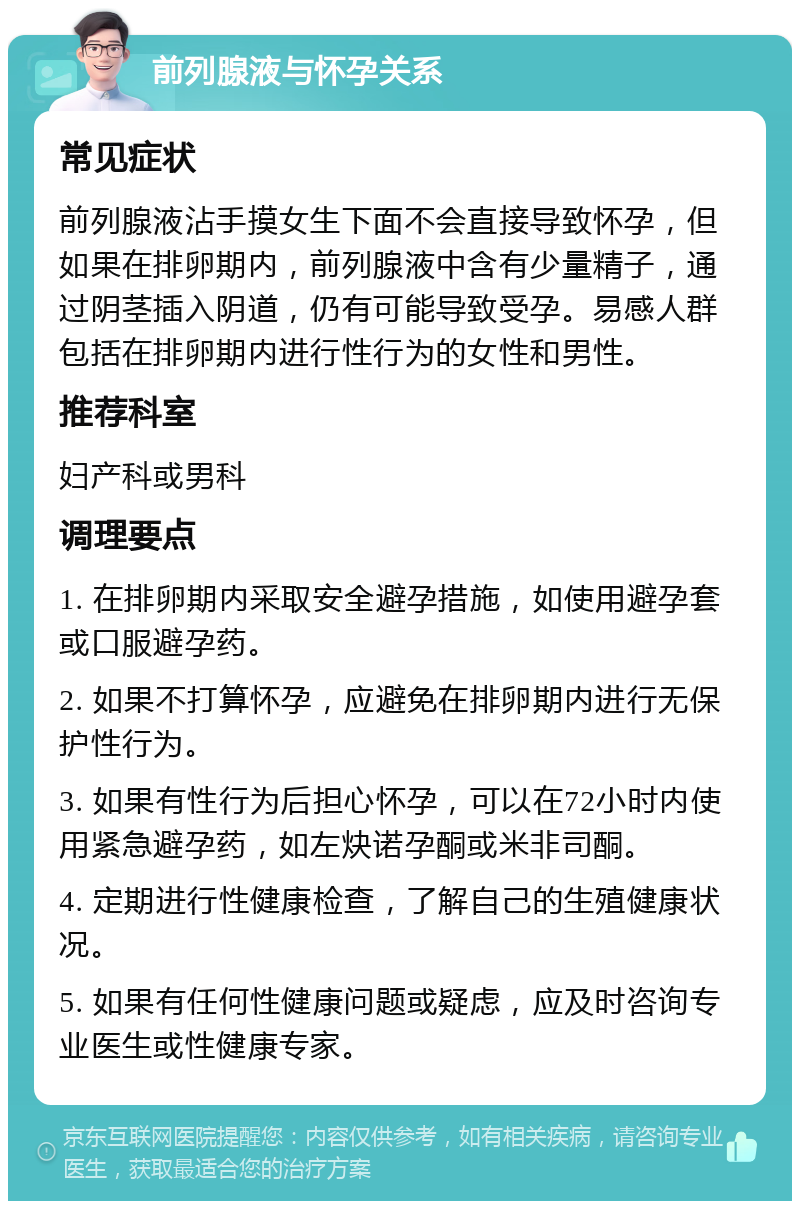 前列腺液与怀孕关系 常见症状 前列腺液沾手摸女生下面不会直接导致怀孕，但如果在排卵期内，前列腺液中含有少量精子，通过阴茎插入阴道，仍有可能导致受孕。易感人群包括在排卵期内进行性行为的女性和男性。 推荐科室 妇产科或男科 调理要点 1. 在排卵期内采取安全避孕措施，如使用避孕套或口服避孕药。 2. 如果不打算怀孕，应避免在排卵期内进行无保护性行为。 3. 如果有性行为后担心怀孕，可以在72小时内使用紧急避孕药，如左炔诺孕酮或米非司酮。 4. 定期进行性健康检查，了解自己的生殖健康状况。 5. 如果有任何性健康问题或疑虑，应及时咨询专业医生或性健康专家。