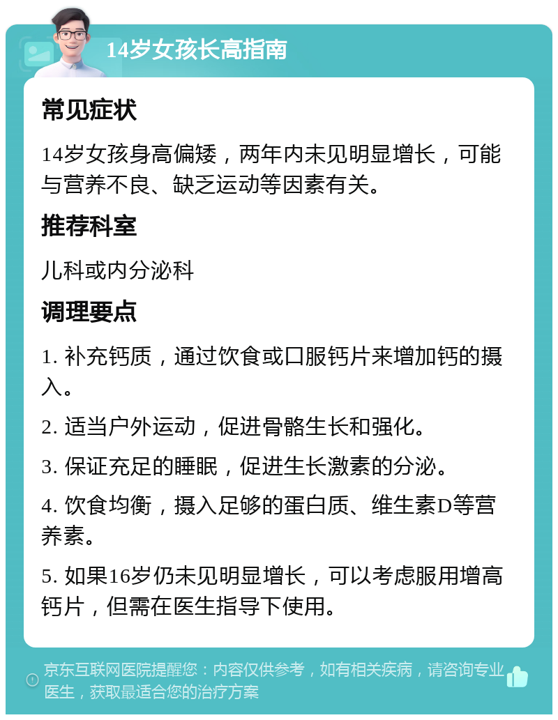 14岁女孩长高指南 常见症状 14岁女孩身高偏矮，两年内未见明显增长，可能与营养不良、缺乏运动等因素有关。 推荐科室 儿科或内分泌科 调理要点 1. 补充钙质，通过饮食或口服钙片来增加钙的摄入。 2. 适当户外运动，促进骨骼生长和强化。 3. 保证充足的睡眠，促进生长激素的分泌。 4. 饮食均衡，摄入足够的蛋白质、维生素D等营养素。 5. 如果16岁仍未见明显增长，可以考虑服用增高钙片，但需在医生指导下使用。