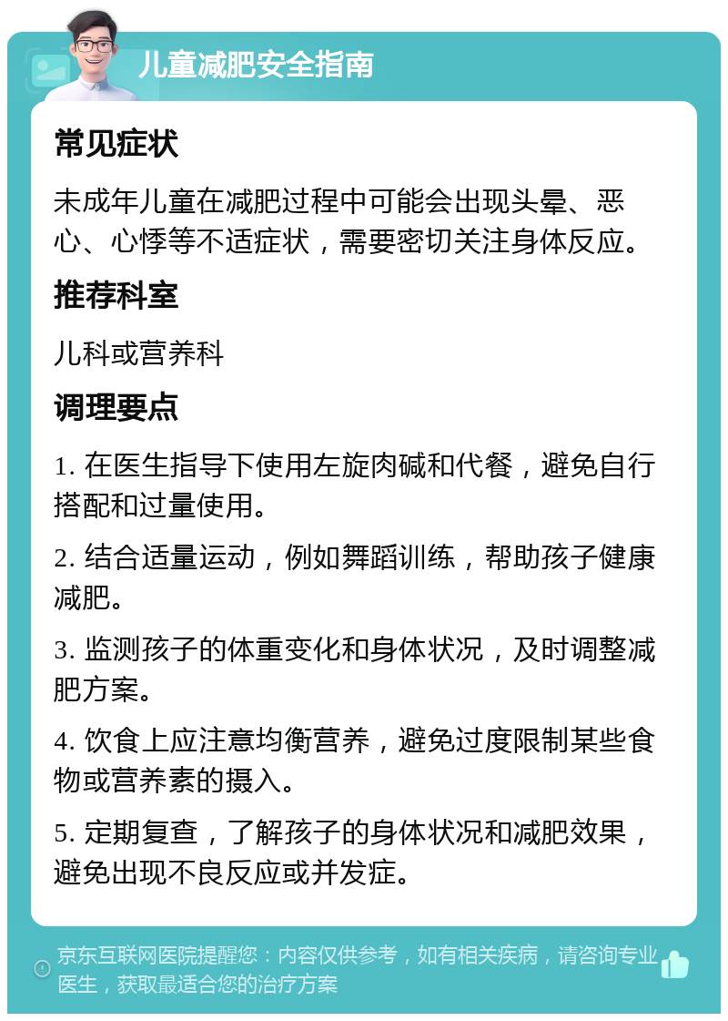 儿童减肥安全指南 常见症状 未成年儿童在减肥过程中可能会出现头晕、恶心、心悸等不适症状，需要密切关注身体反应。 推荐科室 儿科或营养科 调理要点 1. 在医生指导下使用左旋肉碱和代餐，避免自行搭配和过量使用。 2. 结合适量运动，例如舞蹈训练，帮助孩子健康减肥。 3. 监测孩子的体重变化和身体状况，及时调整减肥方案。 4. 饮食上应注意均衡营养，避免过度限制某些食物或营养素的摄入。 5. 定期复查，了解孩子的身体状况和减肥效果，避免出现不良反应或并发症。