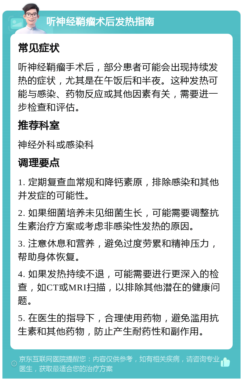 听神经鞘瘤术后发热指南 常见症状 听神经鞘瘤手术后，部分患者可能会出现持续发热的症状，尤其是在午饭后和半夜。这种发热可能与感染、药物反应或其他因素有关，需要进一步检查和评估。 推荐科室 神经外科或感染科 调理要点 1. 定期复查血常规和降钙素原，排除感染和其他并发症的可能性。 2. 如果细菌培养未见细菌生长，可能需要调整抗生素治疗方案或考虑非感染性发热的原因。 3. 注意休息和营养，避免过度劳累和精神压力，帮助身体恢复。 4. 如果发热持续不退，可能需要进行更深入的检查，如CT或MRI扫描，以排除其他潜在的健康问题。 5. 在医生的指导下，合理使用药物，避免滥用抗生素和其他药物，防止产生耐药性和副作用。