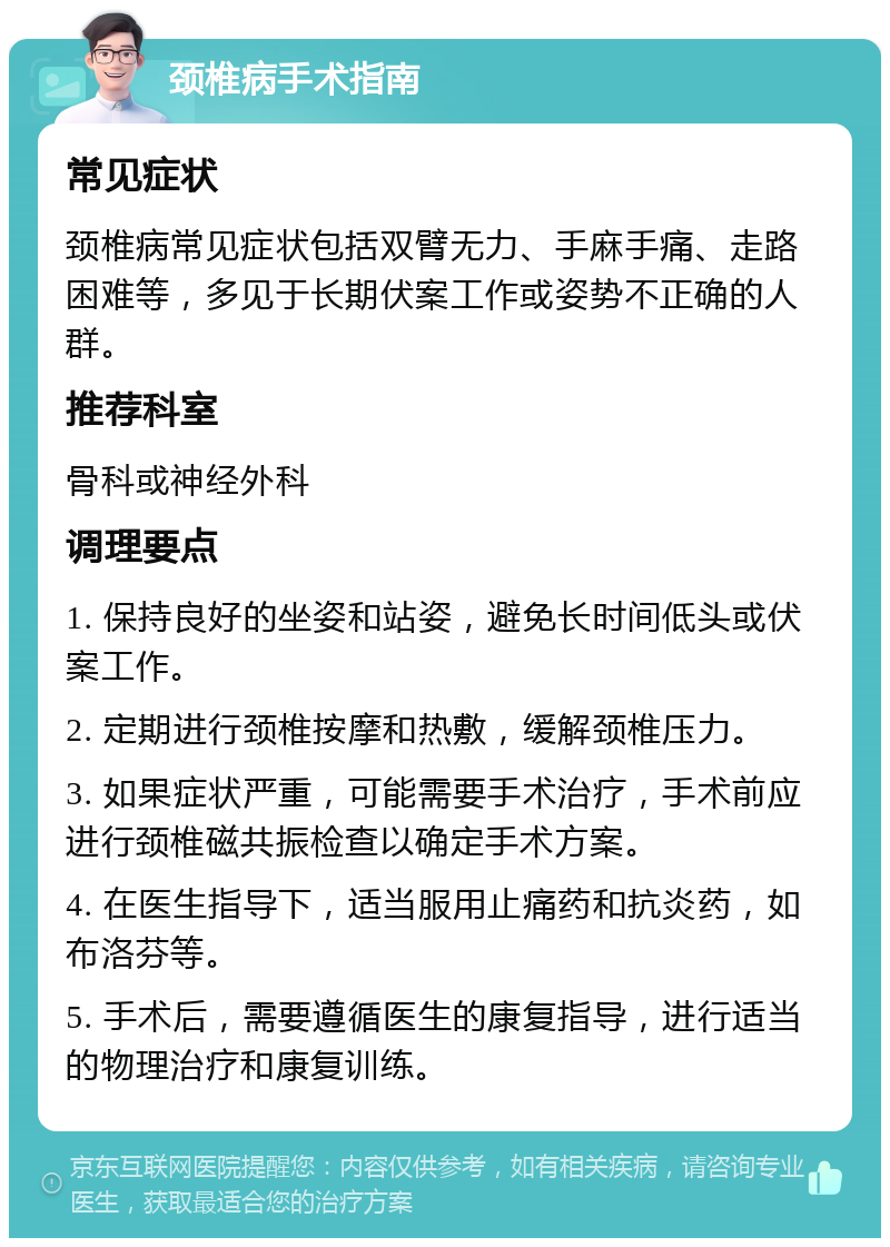 颈椎病手术指南 常见症状 颈椎病常见症状包括双臂无力、手麻手痛、走路困难等，多见于长期伏案工作或姿势不正确的人群。 推荐科室 骨科或神经外科 调理要点 1. 保持良好的坐姿和站姿，避免长时间低头或伏案工作。 2. 定期进行颈椎按摩和热敷，缓解颈椎压力。 3. 如果症状严重，可能需要手术治疗，手术前应进行颈椎磁共振检查以确定手术方案。 4. 在医生指导下，适当服用止痛药和抗炎药，如布洛芬等。 5. 手术后，需要遵循医生的康复指导，进行适当的物理治疗和康复训练。