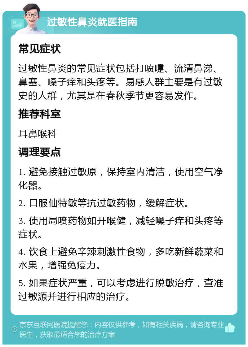 过敏性鼻炎就医指南 常见症状 过敏性鼻炎的常见症状包括打喷嚏、流清鼻涕、鼻塞、嗓子痒和头疼等。易感人群主要是有过敏史的人群，尤其是在春秋季节更容易发作。 推荐科室 耳鼻喉科 调理要点 1. 避免接触过敏原，保持室内清洁，使用空气净化器。 2. 口服仙特敏等抗过敏药物，缓解症状。 3. 使用局喷药物如开喉健，减轻嗓子痒和头疼等症状。 4. 饮食上避免辛辣刺激性食物，多吃新鲜蔬菜和水果，增强免疫力。 5. 如果症状严重，可以考虑进行脱敏治疗，查准过敏源并进行相应的治疗。