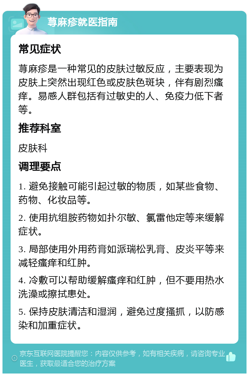 荨麻疹就医指南 常见症状 荨麻疹是一种常见的皮肤过敏反应，主要表现为皮肤上突然出现红色或皮肤色斑块，伴有剧烈瘙痒。易感人群包括有过敏史的人、免疫力低下者等。 推荐科室 皮肤科 调理要点 1. 避免接触可能引起过敏的物质，如某些食物、药物、化妆品等。 2. 使用抗组胺药物如扑尔敏、氯雷他定等来缓解症状。 3. 局部使用外用药膏如派瑞松乳膏、皮炎平等来减轻瘙痒和红肿。 4. 冷敷可以帮助缓解瘙痒和红肿，但不要用热水洗澡或擦拭患处。 5. 保持皮肤清洁和湿润，避免过度搔抓，以防感染和加重症状。