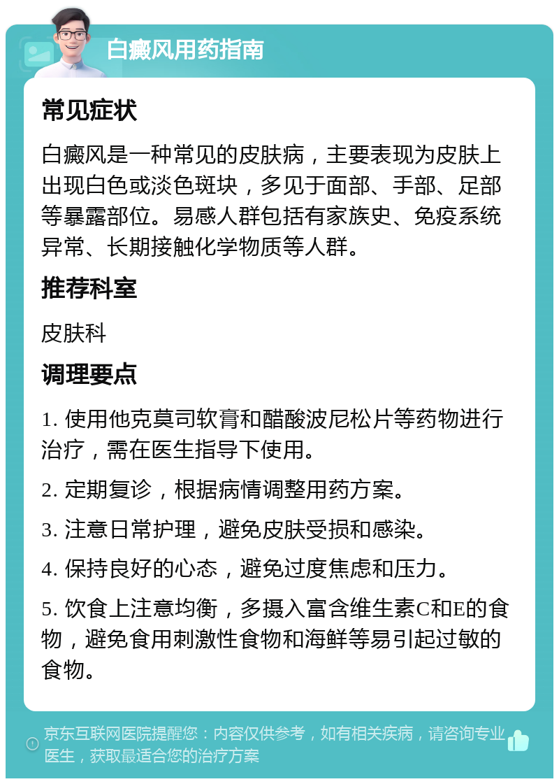 白癜风用药指南 常见症状 白癜风是一种常见的皮肤病，主要表现为皮肤上出现白色或淡色斑块，多见于面部、手部、足部等暴露部位。易感人群包括有家族史、免疫系统异常、长期接触化学物质等人群。 推荐科室 皮肤科 调理要点 1. 使用他克莫司软膏和醋酸波尼松片等药物进行治疗，需在医生指导下使用。 2. 定期复诊，根据病情调整用药方案。 3. 注意日常护理，避免皮肤受损和感染。 4. 保持良好的心态，避免过度焦虑和压力。 5. 饮食上注意均衡，多摄入富含维生素C和E的食物，避免食用刺激性食物和海鲜等易引起过敏的食物。