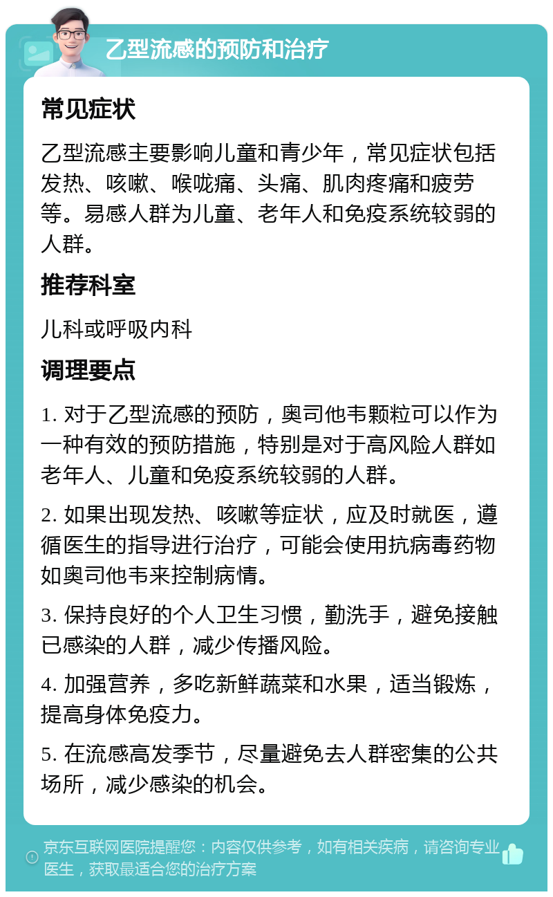 乙型流感的预防和治疗 常见症状 乙型流感主要影响儿童和青少年，常见症状包括发热、咳嗽、喉咙痛、头痛、肌肉疼痛和疲劳等。易感人群为儿童、老年人和免疫系统较弱的人群。 推荐科室 儿科或呼吸内科 调理要点 1. 对于乙型流感的预防，奥司他韦颗粒可以作为一种有效的预防措施，特别是对于高风险人群如老年人、儿童和免疫系统较弱的人群。 2. 如果出现发热、咳嗽等症状，应及时就医，遵循医生的指导进行治疗，可能会使用抗病毒药物如奥司他韦来控制病情。 3. 保持良好的个人卫生习惯，勤洗手，避免接触已感染的人群，减少传播风险。 4. 加强营养，多吃新鲜蔬菜和水果，适当锻炼，提高身体免疫力。 5. 在流感高发季节，尽量避免去人群密集的公共场所，减少感染的机会。