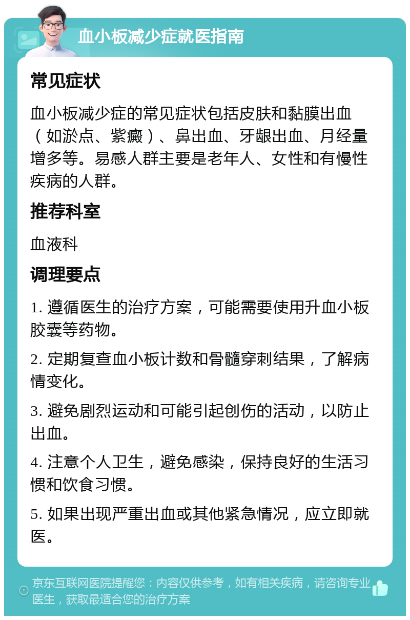 血小板减少症就医指南 常见症状 血小板减少症的常见症状包括皮肤和黏膜出血（如淤点、紫癜）、鼻出血、牙龈出血、月经量增多等。易感人群主要是老年人、女性和有慢性疾病的人群。 推荐科室 血液科 调理要点 1. 遵循医生的治疗方案，可能需要使用升血小板胶囊等药物。 2. 定期复查血小板计数和骨髓穿刺结果，了解病情变化。 3. 避免剧烈运动和可能引起创伤的活动，以防止出血。 4. 注意个人卫生，避免感染，保持良好的生活习惯和饮食习惯。 5. 如果出现严重出血或其他紧急情况，应立即就医。