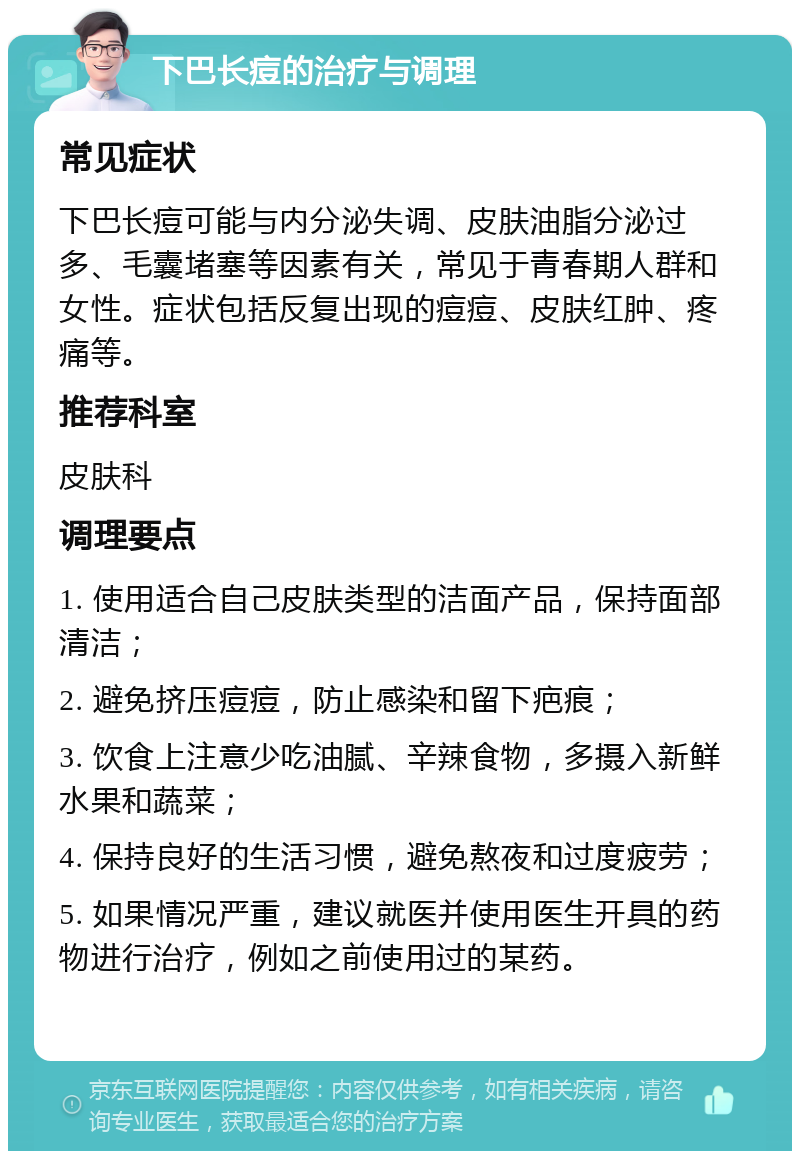 下巴长痘的治疗与调理 常见症状 下巴长痘可能与内分泌失调、皮肤油脂分泌过多、毛囊堵塞等因素有关，常见于青春期人群和女性。症状包括反复出现的痘痘、皮肤红肿、疼痛等。 推荐科室 皮肤科 调理要点 1. 使用适合自己皮肤类型的洁面产品，保持面部清洁； 2. 避免挤压痘痘，防止感染和留下疤痕； 3. 饮食上注意少吃油腻、辛辣食物，多摄入新鲜水果和蔬菜； 4. 保持良好的生活习惯，避免熬夜和过度疲劳； 5. 如果情况严重，建议就医并使用医生开具的药物进行治疗，例如之前使用过的某药。