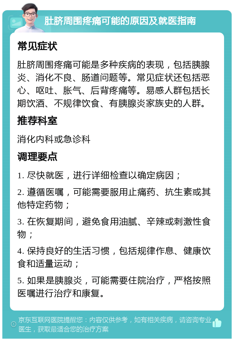 肚脐周围疼痛可能的原因及就医指南 常见症状 肚脐周围疼痛可能是多种疾病的表现，包括胰腺炎、消化不良、肠道问题等。常见症状还包括恶心、呕吐、胀气、后背疼痛等。易感人群包括长期饮酒、不规律饮食、有胰腺炎家族史的人群。 推荐科室 消化内科或急诊科 调理要点 1. 尽快就医，进行详细检查以确定病因； 2. 遵循医嘱，可能需要服用止痛药、抗生素或其他特定药物； 3. 在恢复期间，避免食用油腻、辛辣或刺激性食物； 4. 保持良好的生活习惯，包括规律作息、健康饮食和适量运动； 5. 如果是胰腺炎，可能需要住院治疗，严格按照医嘱进行治疗和康复。