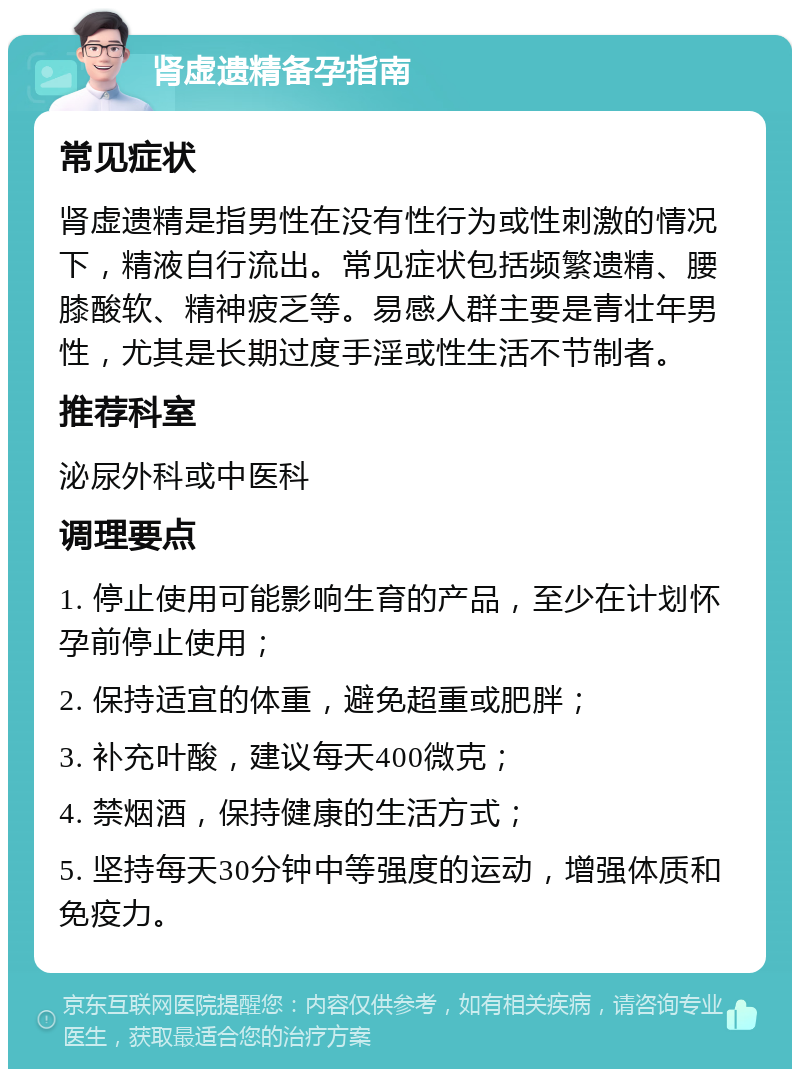 肾虚遗精备孕指南 常见症状 肾虚遗精是指男性在没有性行为或性刺激的情况下，精液自行流出。常见症状包括频繁遗精、腰膝酸软、精神疲乏等。易感人群主要是青壮年男性，尤其是长期过度手淫或性生活不节制者。 推荐科室 泌尿外科或中医科 调理要点 1. 停止使用可能影响生育的产品，至少在计划怀孕前停止使用； 2. 保持适宜的体重，避免超重或肥胖； 3. 补充叶酸，建议每天400微克； 4. 禁烟酒，保持健康的生活方式； 5. 坚持每天30分钟中等强度的运动，增强体质和免疫力。