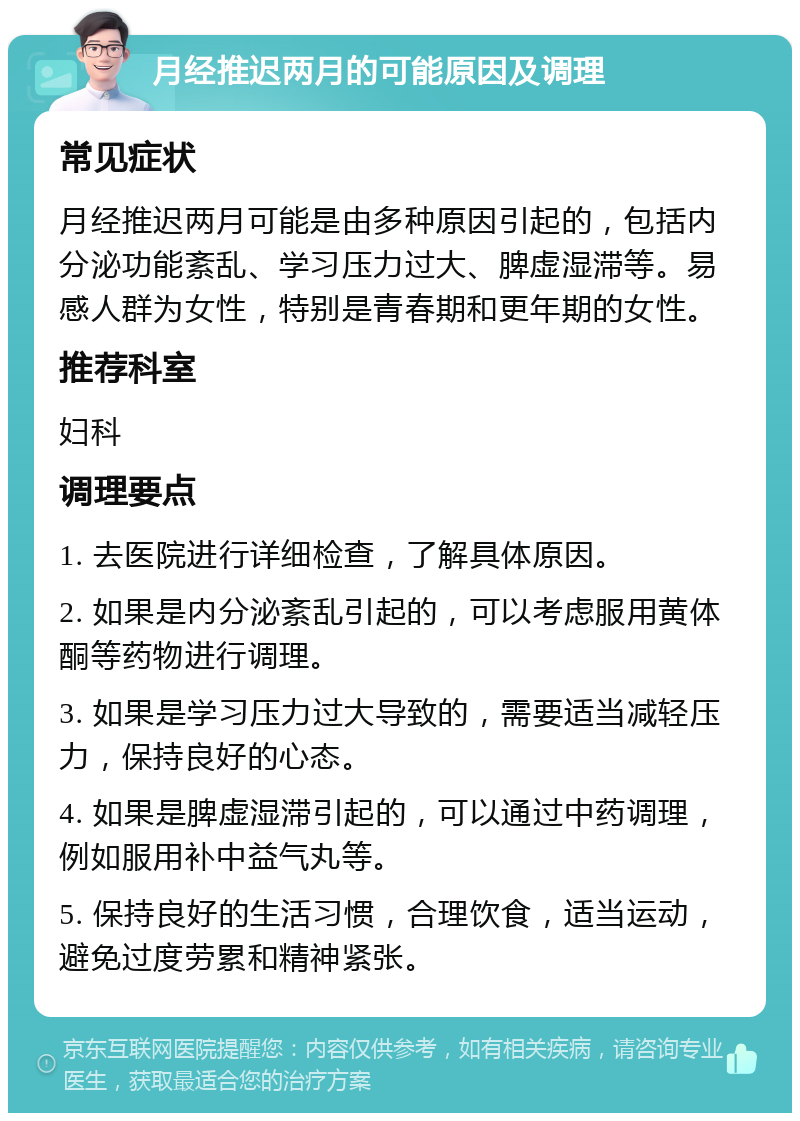 月经推迟两月的可能原因及调理 常见症状 月经推迟两月可能是由多种原因引起的，包括内分泌功能紊乱、学习压力过大、脾虚湿滞等。易感人群为女性，特别是青春期和更年期的女性。 推荐科室 妇科 调理要点 1. 去医院进行详细检查，了解具体原因。 2. 如果是内分泌紊乱引起的，可以考虑服用黄体酮等药物进行调理。 3. 如果是学习压力过大导致的，需要适当减轻压力，保持良好的心态。 4. 如果是脾虚湿滞引起的，可以通过中药调理，例如服用补中益气丸等。 5. 保持良好的生活习惯，合理饮食，适当运动，避免过度劳累和精神紧张。