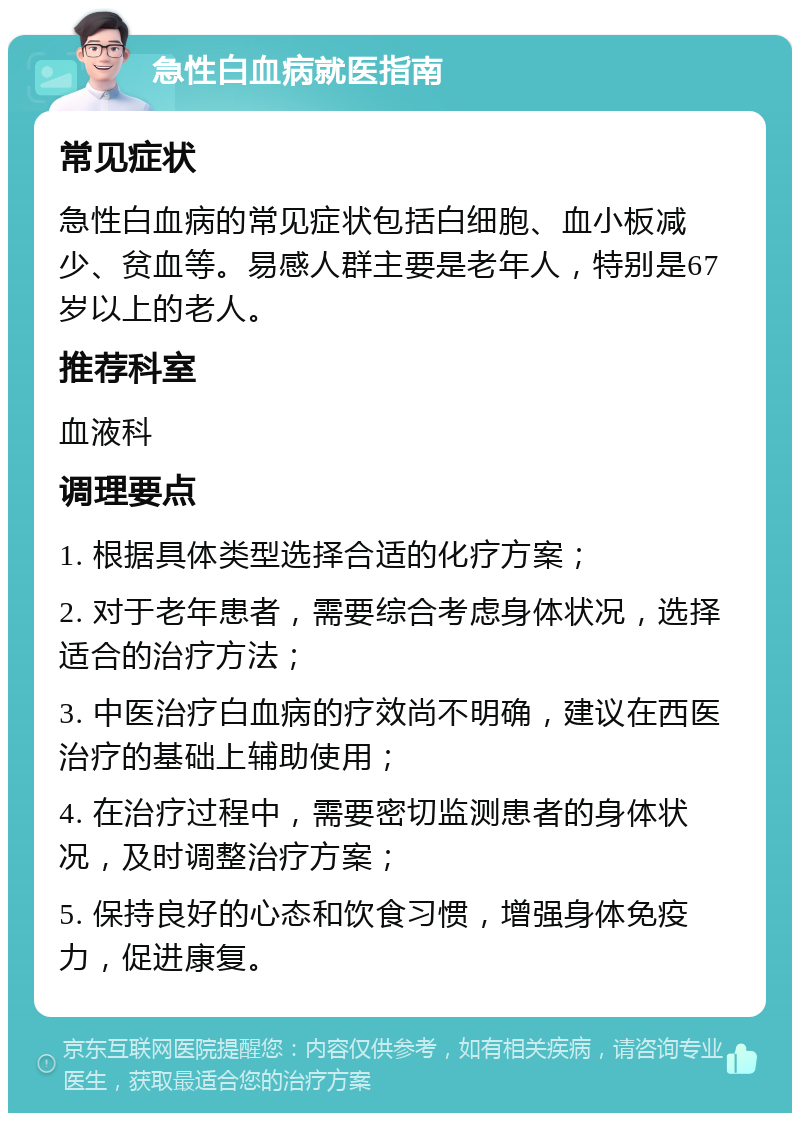 急性白血病就医指南 常见症状 急性白血病的常见症状包括白细胞、血小板减少、贫血等。易感人群主要是老年人，特别是67岁以上的老人。 推荐科室 血液科 调理要点 1. 根据具体类型选择合适的化疗方案； 2. 对于老年患者，需要综合考虑身体状况，选择适合的治疗方法； 3. 中医治疗白血病的疗效尚不明确，建议在西医治疗的基础上辅助使用； 4. 在治疗过程中，需要密切监测患者的身体状况，及时调整治疗方案； 5. 保持良好的心态和饮食习惯，增强身体免疫力，促进康复。