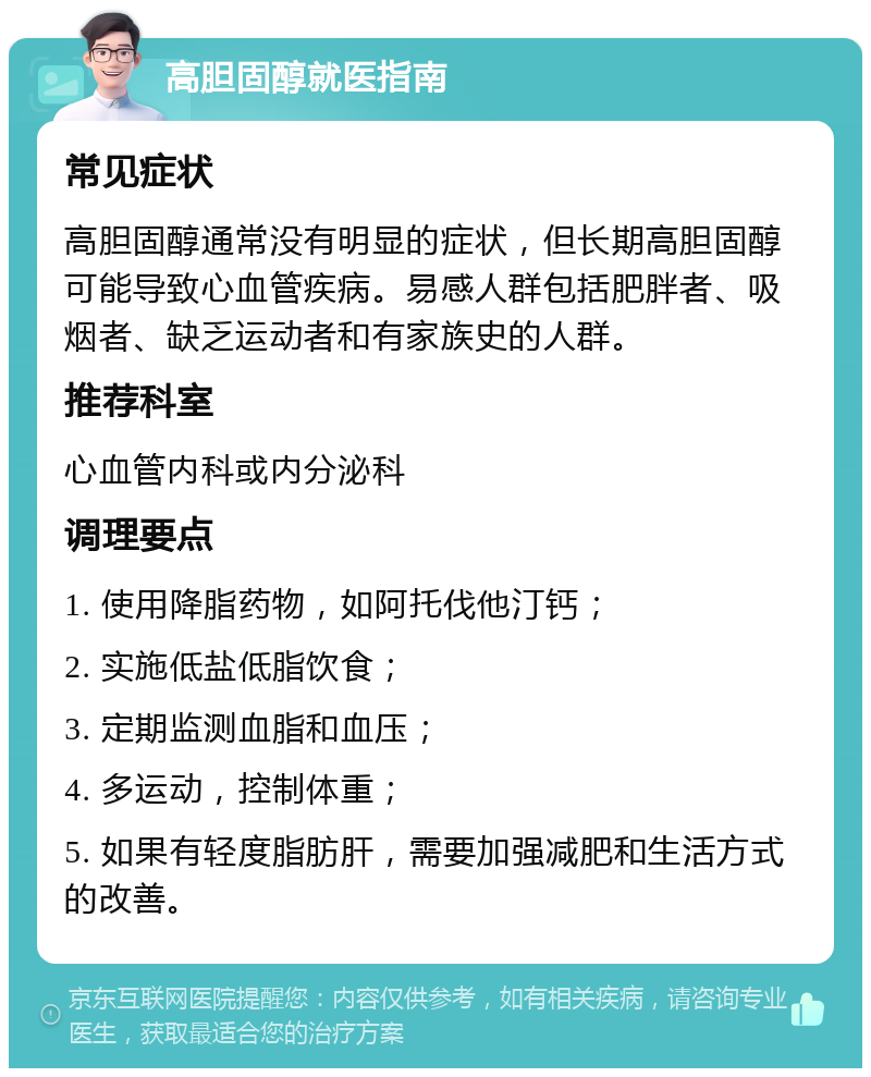 高胆固醇就医指南 常见症状 高胆固醇通常没有明显的症状，但长期高胆固醇可能导致心血管疾病。易感人群包括肥胖者、吸烟者、缺乏运动者和有家族史的人群。 推荐科室 心血管内科或内分泌科 调理要点 1. 使用降脂药物，如阿托伐他汀钙； 2. 实施低盐低脂饮食； 3. 定期监测血脂和血压； 4. 多运动，控制体重； 5. 如果有轻度脂肪肝，需要加强减肥和生活方式的改善。