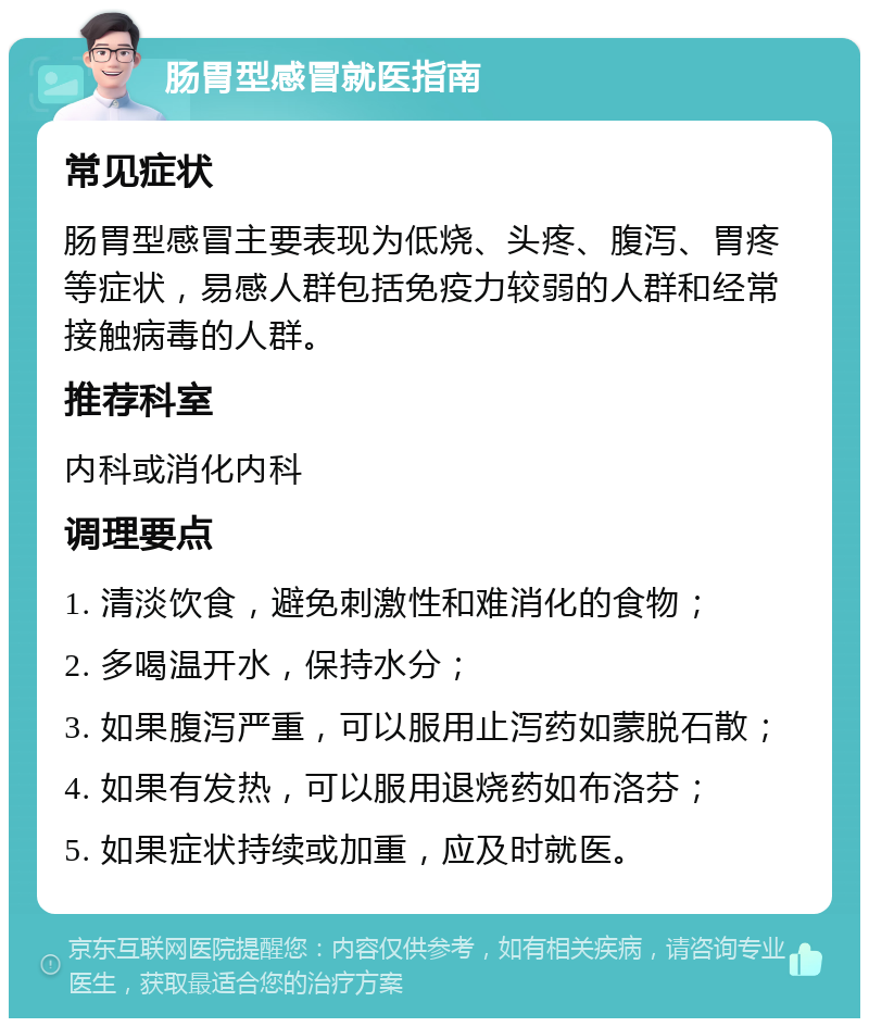 肠胃型感冒就医指南 常见症状 肠胃型感冒主要表现为低烧、头疼、腹泻、胃疼等症状，易感人群包括免疫力较弱的人群和经常接触病毒的人群。 推荐科室 内科或消化内科 调理要点 1. 清淡饮食，避免刺激性和难消化的食物； 2. 多喝温开水，保持水分； 3. 如果腹泻严重，可以服用止泻药如蒙脱石散； 4. 如果有发热，可以服用退烧药如布洛芬； 5. 如果症状持续或加重，应及时就医。