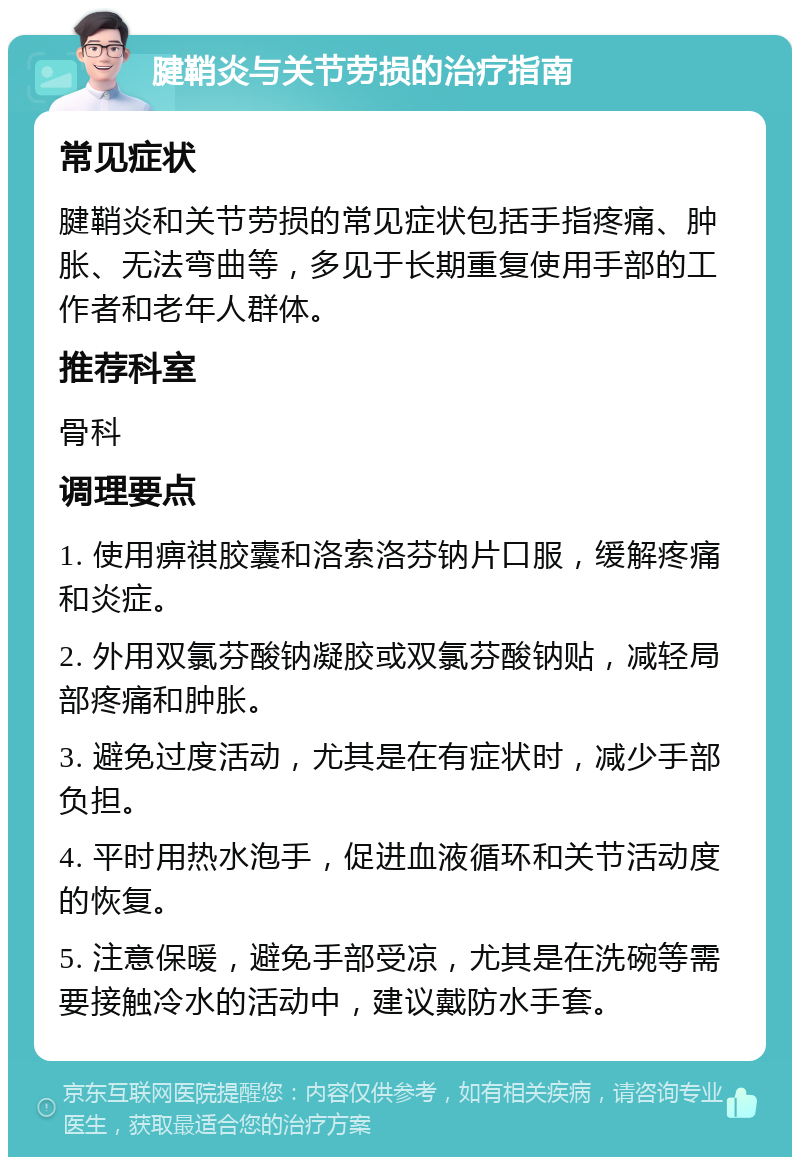 腱鞘炎与关节劳损的治疗指南 常见症状 腱鞘炎和关节劳损的常见症状包括手指疼痛、肿胀、无法弯曲等，多见于长期重复使用手部的工作者和老年人群体。 推荐科室 骨科 调理要点 1. 使用痹祺胶囊和洛索洛芬钠片口服，缓解疼痛和炎症。 2. 外用双氯芬酸钠凝胶或双氯芬酸钠贴，减轻局部疼痛和肿胀。 3. 避免过度活动，尤其是在有症状时，减少手部负担。 4. 平时用热水泡手，促进血液循环和关节活动度的恢复。 5. 注意保暖，避免手部受凉，尤其是在洗碗等需要接触冷水的活动中，建议戴防水手套。