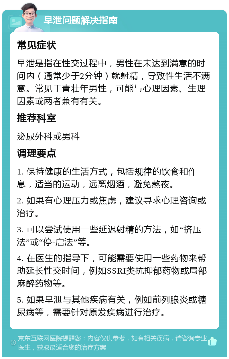 早泄问题解决指南 常见症状 早泄是指在性交过程中，男性在未达到满意的时间内（通常少于2分钟）就射精，导致性生活不满意。常见于青壮年男性，可能与心理因素、生理因素或两者兼有有关。 推荐科室 泌尿外科或男科 调理要点 1. 保持健康的生活方式，包括规律的饮食和作息，适当的运动，远离烟酒，避免熬夜。 2. 如果有心理压力或焦虑，建议寻求心理咨询或治疗。 3. 可以尝试使用一些延迟射精的方法，如“挤压法”或“停-启法”等。 4. 在医生的指导下，可能需要使用一些药物来帮助延长性交时间，例如SSRI类抗抑郁药物或局部麻醉药物等。 5. 如果早泄与其他疾病有关，例如前列腺炎或糖尿病等，需要针对原发疾病进行治疗。