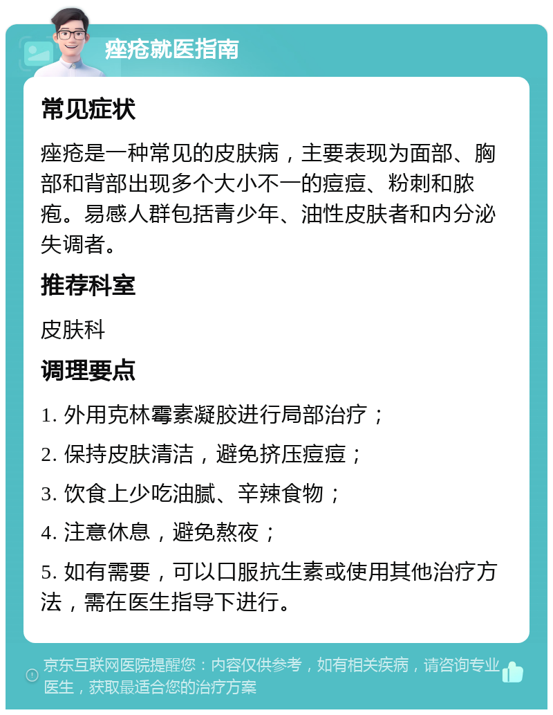 痤疮就医指南 常见症状 痤疮是一种常见的皮肤病，主要表现为面部、胸部和背部出现多个大小不一的痘痘、粉刺和脓疱。易感人群包括青少年、油性皮肤者和内分泌失调者。 推荐科室 皮肤科 调理要点 1. 外用克林霉素凝胶进行局部治疗； 2. 保持皮肤清洁，避免挤压痘痘； 3. 饮食上少吃油腻、辛辣食物； 4. 注意休息，避免熬夜； 5. 如有需要，可以口服抗生素或使用其他治疗方法，需在医生指导下进行。