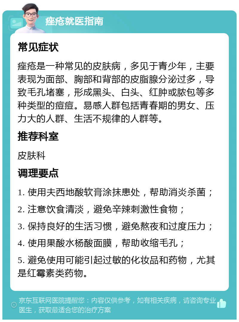 痤疮就医指南 常见症状 痤疮是一种常见的皮肤病，多见于青少年，主要表现为面部、胸部和背部的皮脂腺分泌过多，导致毛孔堵塞，形成黑头、白头、红肿或脓包等多种类型的痘痘。易感人群包括青春期的男女、压力大的人群、生活不规律的人群等。 推荐科室 皮肤科 调理要点 1. 使用夫西地酸软膏涂抹患处，帮助消炎杀菌； 2. 注意饮食清淡，避免辛辣刺激性食物； 3. 保持良好的生活习惯，避免熬夜和过度压力； 4. 使用果酸水杨酸面膜，帮助收缩毛孔； 5. 避免使用可能引起过敏的化妆品和药物，尤其是红霉素类药物。