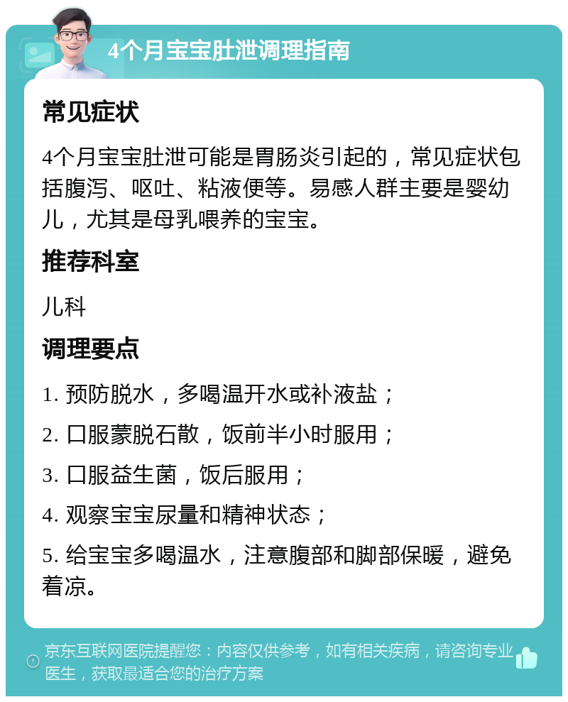 4个月宝宝肚泄调理指南 常见症状 4个月宝宝肚泄可能是胃肠炎引起的，常见症状包括腹泻、呕吐、粘液便等。易感人群主要是婴幼儿，尤其是母乳喂养的宝宝。 推荐科室 儿科 调理要点 1. 预防脱水，多喝温开水或补液盐； 2. 口服蒙脱石散，饭前半小时服用； 3. 口服益生菌，饭后服用； 4. 观察宝宝尿量和精神状态； 5. 给宝宝多喝温水，注意腹部和脚部保暖，避免着凉。