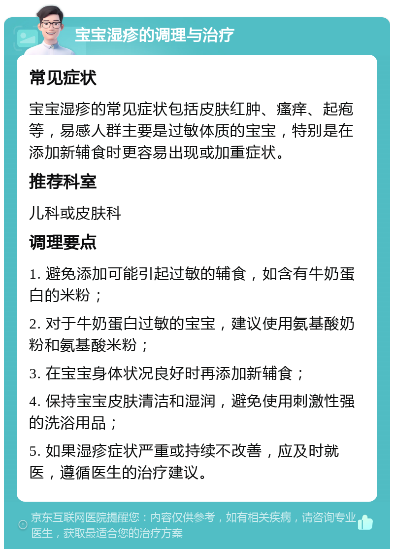 宝宝湿疹的调理与治疗 常见症状 宝宝湿疹的常见症状包括皮肤红肿、瘙痒、起疱等，易感人群主要是过敏体质的宝宝，特别是在添加新辅食时更容易出现或加重症状。 推荐科室 儿科或皮肤科 调理要点 1. 避免添加可能引起过敏的辅食，如含有牛奶蛋白的米粉； 2. 对于牛奶蛋白过敏的宝宝，建议使用氨基酸奶粉和氨基酸米粉； 3. 在宝宝身体状况良好时再添加新辅食； 4. 保持宝宝皮肤清洁和湿润，避免使用刺激性强的洗浴用品； 5. 如果湿疹症状严重或持续不改善，应及时就医，遵循医生的治疗建议。