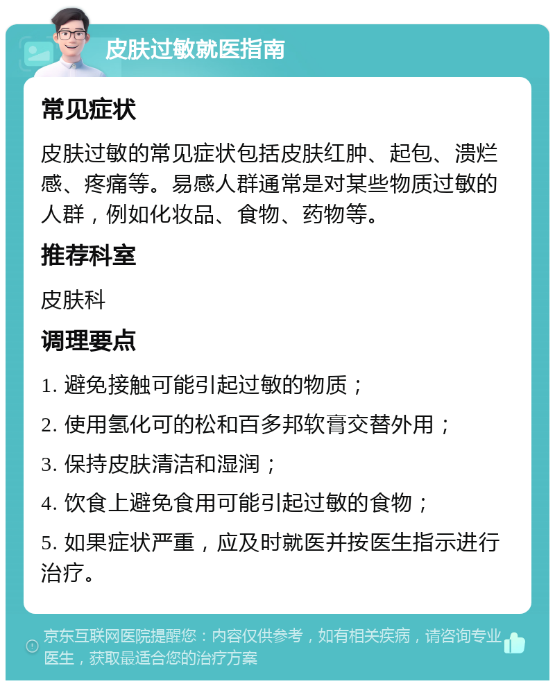 皮肤过敏就医指南 常见症状 皮肤过敏的常见症状包括皮肤红肿、起包、溃烂感、疼痛等。易感人群通常是对某些物质过敏的人群，例如化妆品、食物、药物等。 推荐科室 皮肤科 调理要点 1. 避免接触可能引起过敏的物质； 2. 使用氢化可的松和百多邦软膏交替外用； 3. 保持皮肤清洁和湿润； 4. 饮食上避免食用可能引起过敏的食物； 5. 如果症状严重，应及时就医并按医生指示进行治疗。