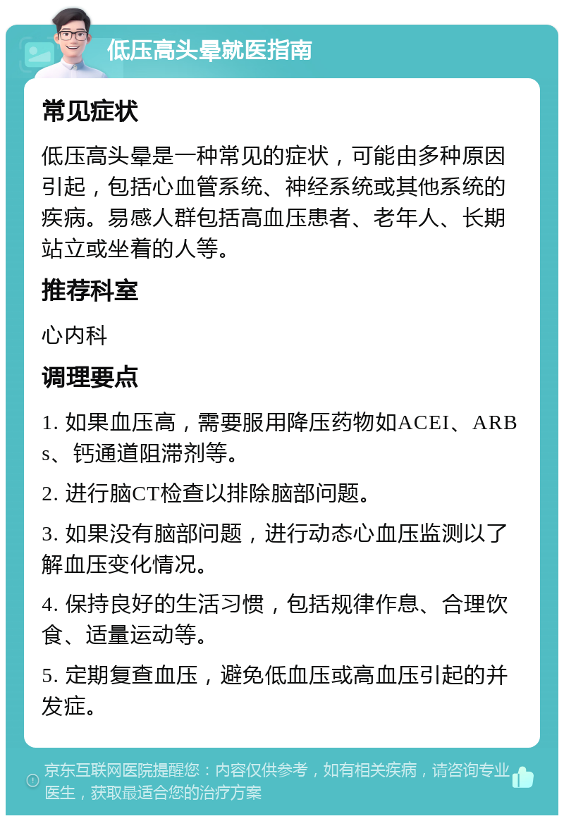 低压高头晕就医指南 常见症状 低压高头晕是一种常见的症状，可能由多种原因引起，包括心血管系统、神经系统或其他系统的疾病。易感人群包括高血压患者、老年人、长期站立或坐着的人等。 推荐科室 心内科 调理要点 1. 如果血压高，需要服用降压药物如ACEI、ARBs、钙通道阻滞剂等。 2. 进行脑CT检查以排除脑部问题。 3. 如果没有脑部问题，进行动态心血压监测以了解血压变化情况。 4. 保持良好的生活习惯，包括规律作息、合理饮食、适量运动等。 5. 定期复查血压，避免低血压或高血压引起的并发症。