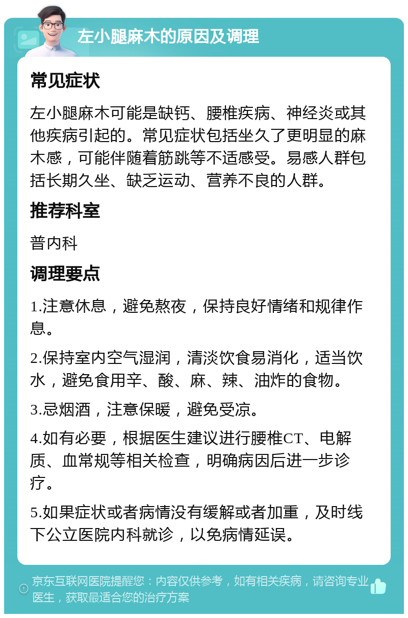 左小腿麻木的原因及调理 常见症状 左小腿麻木可能是缺钙、腰椎疾病、神经炎或其他疾病引起的。常见症状包括坐久了更明显的麻木感，可能伴随着筋跳等不适感受。易感人群包括长期久坐、缺乏运动、营养不良的人群。 推荐科室 普内科 调理要点 1.注意休息，避免熬夜，保持良好情绪和规律作息。 2.保持室内空气湿润，清淡饮食易消化，适当饮水，避免食用辛、酸、麻、辣、油炸的食物。 3.忌烟酒，注意保暖，避免受凉。 4.如有必要，根据医生建议进行腰椎CT、电解质、血常规等相关检查，明确病因后进一步诊疗。 5.如果症状或者病情没有缓解或者加重，及时线下公立医院内科就诊，以免病情延误。