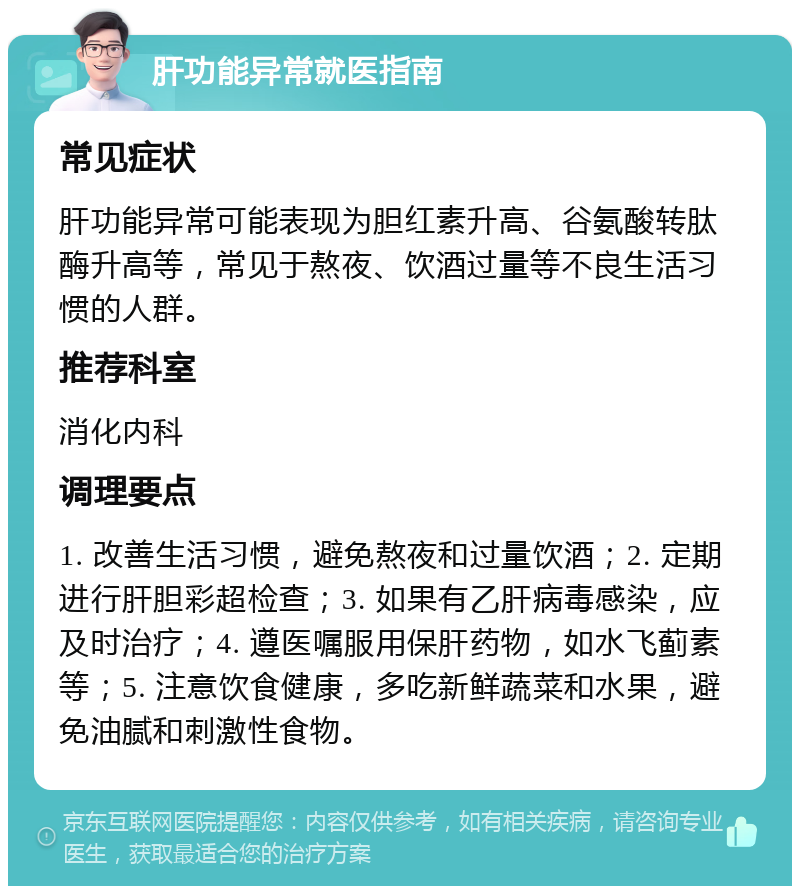 肝功能异常就医指南 常见症状 肝功能异常可能表现为胆红素升高、谷氨酸转肽酶升高等，常见于熬夜、饮酒过量等不良生活习惯的人群。 推荐科室 消化内科 调理要点 1. 改善生活习惯，避免熬夜和过量饮酒；2. 定期进行肝胆彩超检查；3. 如果有乙肝病毒感染，应及时治疗；4. 遵医嘱服用保肝药物，如水飞蓟素等；5. 注意饮食健康，多吃新鲜蔬菜和水果，避免油腻和刺激性食物。