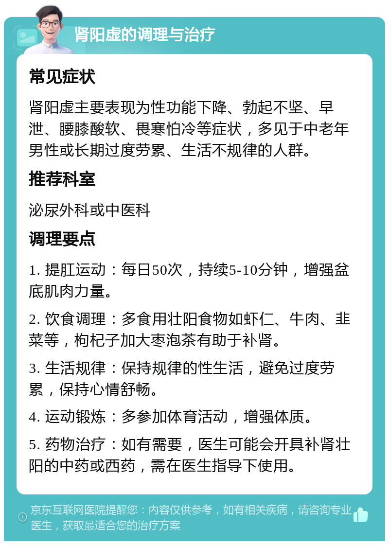 肾阳虚的调理与治疗 常见症状 肾阳虚主要表现为性功能下降、勃起不坚、早泄、腰膝酸软、畏寒怕冷等症状，多见于中老年男性或长期过度劳累、生活不规律的人群。 推荐科室 泌尿外科或中医科 调理要点 1. 提肛运动：每日50次，持续5-10分钟，增强盆底肌肉力量。 2. 饮食调理：多食用壮阳食物如虾仁、牛肉、韭菜等，枸杞子加大枣泡茶有助于补肾。 3. 生活规律：保持规律的性生活，避免过度劳累，保持心情舒畅。 4. 运动锻炼：多参加体育活动，增强体质。 5. 药物治疗：如有需要，医生可能会开具补肾壮阳的中药或西药，需在医生指导下使用。