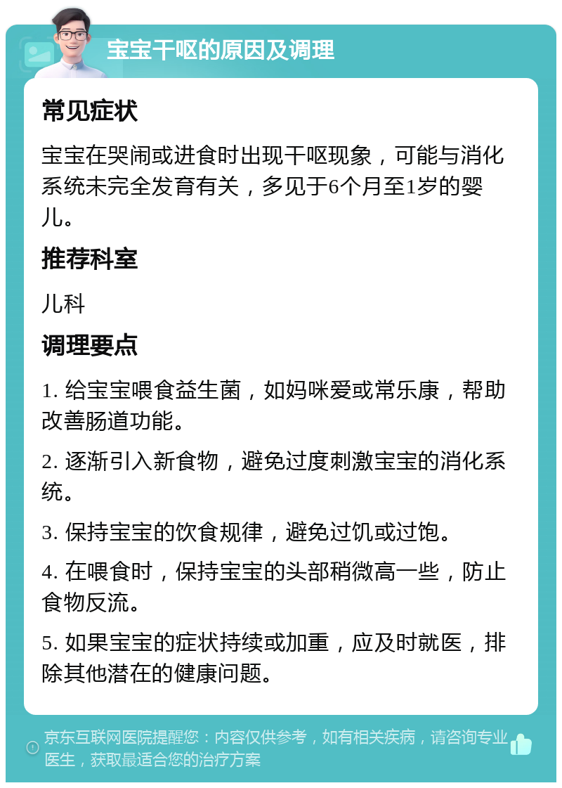 宝宝干呕的原因及调理 常见症状 宝宝在哭闹或进食时出现干呕现象，可能与消化系统未完全发育有关，多见于6个月至1岁的婴儿。 推荐科室 儿科 调理要点 1. 给宝宝喂食益生菌，如妈咪爱或常乐康，帮助改善肠道功能。 2. 逐渐引入新食物，避免过度刺激宝宝的消化系统。 3. 保持宝宝的饮食规律，避免过饥或过饱。 4. 在喂食时，保持宝宝的头部稍微高一些，防止食物反流。 5. 如果宝宝的症状持续或加重，应及时就医，排除其他潜在的健康问题。