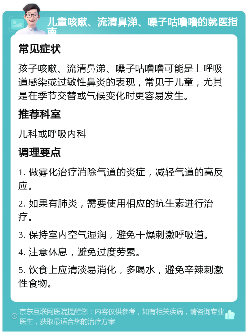 儿童咳嗽、流清鼻涕、嗓子咕噜噜的就医指南 常见症状 孩子咳嗽、流清鼻涕、嗓子咕噜噜可能是上呼吸道感染或过敏性鼻炎的表现，常见于儿童，尤其是在季节交替或气候变化时更容易发生。 推荐科室 儿科或呼吸内科 调理要点 1. 做雾化治疗消除气道的炎症，减轻气道的高反应。 2. 如果有肺炎，需要使用相应的抗生素进行治疗。 3. 保持室内空气湿润，避免干燥刺激呼吸道。 4. 注意休息，避免过度劳累。 5. 饮食上应清淡易消化，多喝水，避免辛辣刺激性食物。