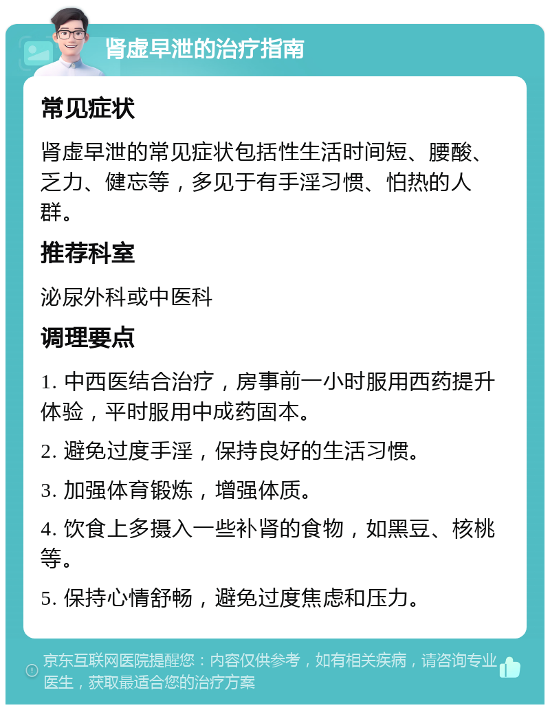 肾虚早泄的治疗指南 常见症状 肾虚早泄的常见症状包括性生活时间短、腰酸、乏力、健忘等，多见于有手淫习惯、怕热的人群。 推荐科室 泌尿外科或中医科 调理要点 1. 中西医结合治疗，房事前一小时服用西药提升体验，平时服用中成药固本。 2. 避免过度手淫，保持良好的生活习惯。 3. 加强体育锻炼，增强体质。 4. 饮食上多摄入一些补肾的食物，如黑豆、核桃等。 5. 保持心情舒畅，避免过度焦虑和压力。