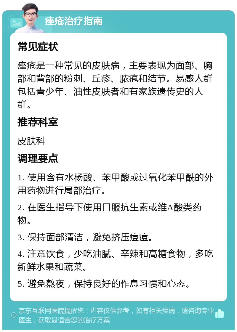 痤疮治疗指南 常见症状 痤疮是一种常见的皮肤病，主要表现为面部、胸部和背部的粉刺、丘疹、脓疱和结节。易感人群包括青少年、油性皮肤者和有家族遗传史的人群。 推荐科室 皮肤科 调理要点 1. 使用含有水杨酸、苯甲酸或过氧化苯甲酰的外用药物进行局部治疗。 2. 在医生指导下使用口服抗生素或维A酸类药物。 3. 保持面部清洁，避免挤压痘痘。 4. 注意饮食，少吃油腻、辛辣和高糖食物，多吃新鲜水果和蔬菜。 5. 避免熬夜，保持良好的作息习惯和心态。