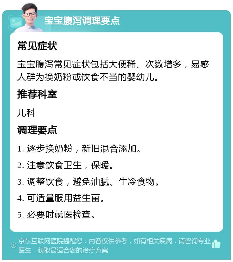 宝宝腹泻调理要点 常见症状 宝宝腹泻常见症状包括大便稀、次数增多，易感人群为换奶粉或饮食不当的婴幼儿。 推荐科室 儿科 调理要点 1. 逐步换奶粉，新旧混合添加。 2. 注意饮食卫生，保暖。 3. 调整饮食，避免油腻、生冷食物。 4. 可适量服用益生菌。 5. 必要时就医检查。