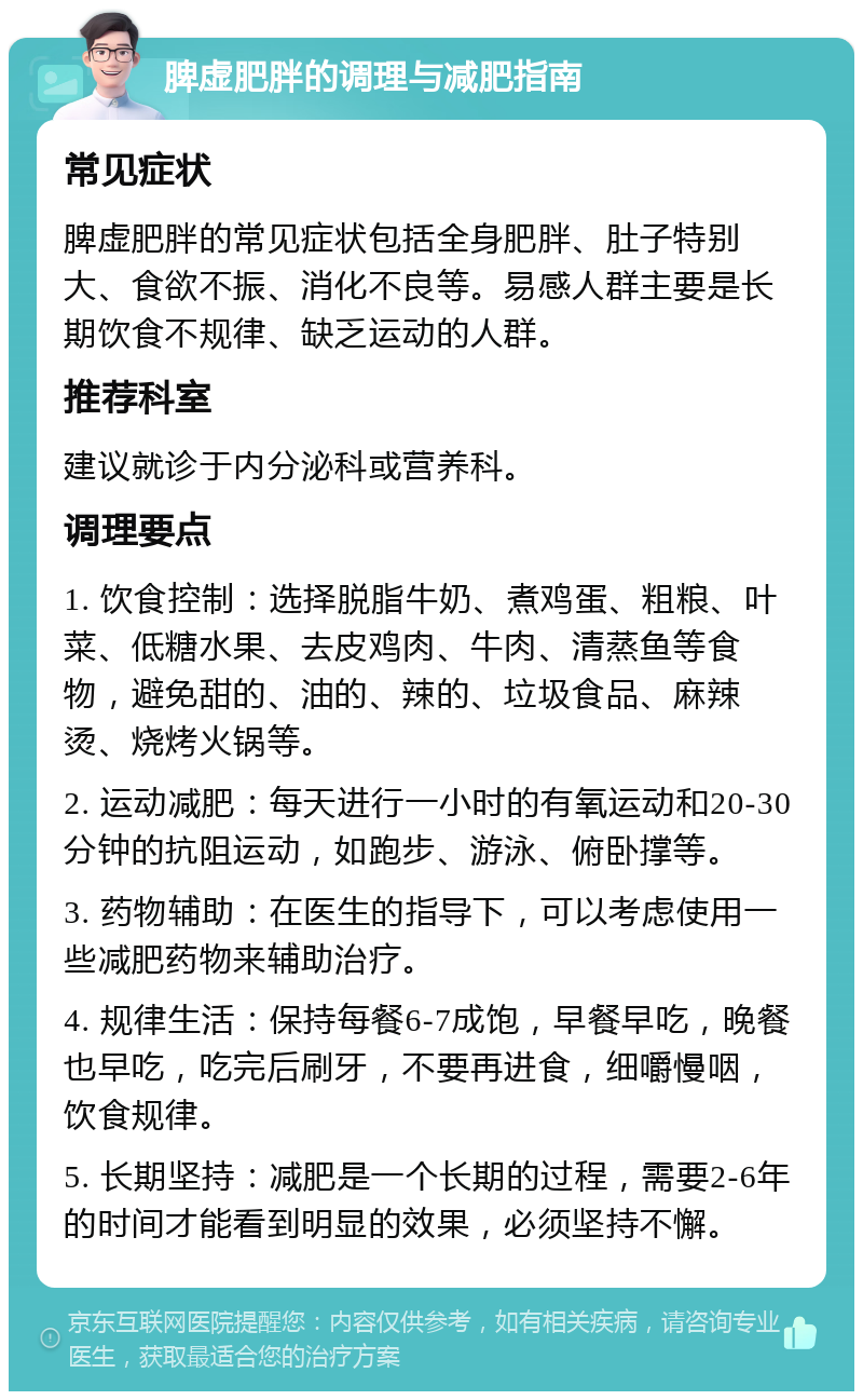 脾虚肥胖的调理与减肥指南 常见症状 脾虚肥胖的常见症状包括全身肥胖、肚子特别大、食欲不振、消化不良等。易感人群主要是长期饮食不规律、缺乏运动的人群。 推荐科室 建议就诊于内分泌科或营养科。 调理要点 1. 饮食控制：选择脱脂牛奶、煮鸡蛋、粗粮、叶菜、低糖水果、去皮鸡肉、牛肉、清蒸鱼等食物，避免甜的、油的、辣的、垃圾食品、麻辣烫、烧烤火锅等。 2. 运动减肥：每天进行一小时的有氧运动和20-30分钟的抗阻运动，如跑步、游泳、俯卧撑等。 3. 药物辅助：在医生的指导下，可以考虑使用一些减肥药物来辅助治疗。 4. 规律生活：保持每餐6-7成饱，早餐早吃，晚餐也早吃，吃完后刷牙，不要再进食，细嚼慢咽，饮食规律。 5. 长期坚持：减肥是一个长期的过程，需要2-6年的时间才能看到明显的效果，必须坚持不懈。