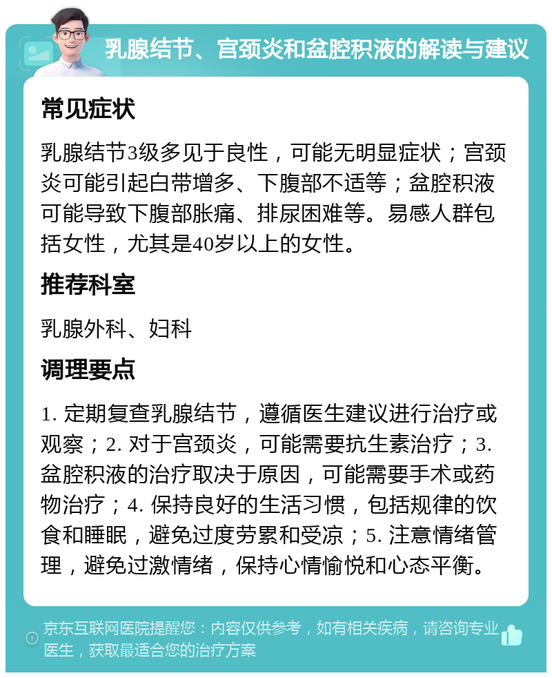 乳腺结节、宫颈炎和盆腔积液的解读与建议 常见症状 乳腺结节3级多见于良性，可能无明显症状；宫颈炎可能引起白带增多、下腹部不适等；盆腔积液可能导致下腹部胀痛、排尿困难等。易感人群包括女性，尤其是40岁以上的女性。 推荐科室 乳腺外科、妇科 调理要点 1. 定期复查乳腺结节，遵循医生建议进行治疗或观察；2. 对于宫颈炎，可能需要抗生素治疗；3. 盆腔积液的治疗取决于原因，可能需要手术或药物治疗；4. 保持良好的生活习惯，包括规律的饮食和睡眠，避免过度劳累和受凉；5. 注意情绪管理，避免过激情绪，保持心情愉悦和心态平衡。