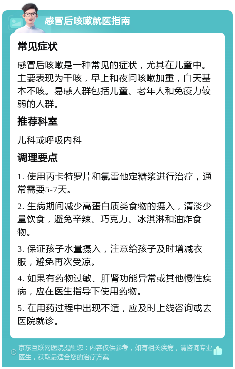 感冒后咳嗽就医指南 常见症状 感冒后咳嗽是一种常见的症状，尤其在儿童中。主要表现为干咳，早上和夜间咳嗽加重，白天基本不咳。易感人群包括儿童、老年人和免疫力较弱的人群。 推荐科室 儿科或呼吸内科 调理要点 1. 使用丙卡特罗片和氯雷他定糖浆进行治疗，通常需要5-7天。 2. 生病期间减少高蛋白质类食物的摄入，清淡少量饮食，避免辛辣、巧克力、冰淇淋和油炸食物。 3. 保证孩子水量摄入，注意给孩子及时增减衣服，避免再次受凉。 4. 如果有药物过敏、肝肾功能异常或其他慢性疾病，应在医生指导下使用药物。 5. 在用药过程中出现不适，应及时上线咨询或去医院就诊。