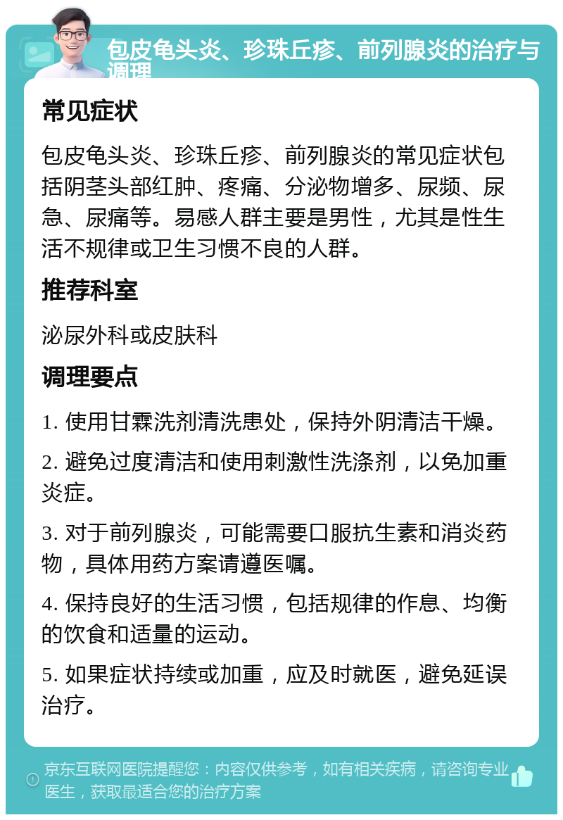 包皮龟头炎、珍珠丘疹、前列腺炎的治疗与调理 常见症状 包皮龟头炎、珍珠丘疹、前列腺炎的常见症状包括阴茎头部红肿、疼痛、分泌物增多、尿频、尿急、尿痛等。易感人群主要是男性，尤其是性生活不规律或卫生习惯不良的人群。 推荐科室 泌尿外科或皮肤科 调理要点 1. 使用甘霖洗剂清洗患处，保持外阴清洁干燥。 2. 避免过度清洁和使用刺激性洗涤剂，以免加重炎症。 3. 对于前列腺炎，可能需要口服抗生素和消炎药物，具体用药方案请遵医嘱。 4. 保持良好的生活习惯，包括规律的作息、均衡的饮食和适量的运动。 5. 如果症状持续或加重，应及时就医，避免延误治疗。