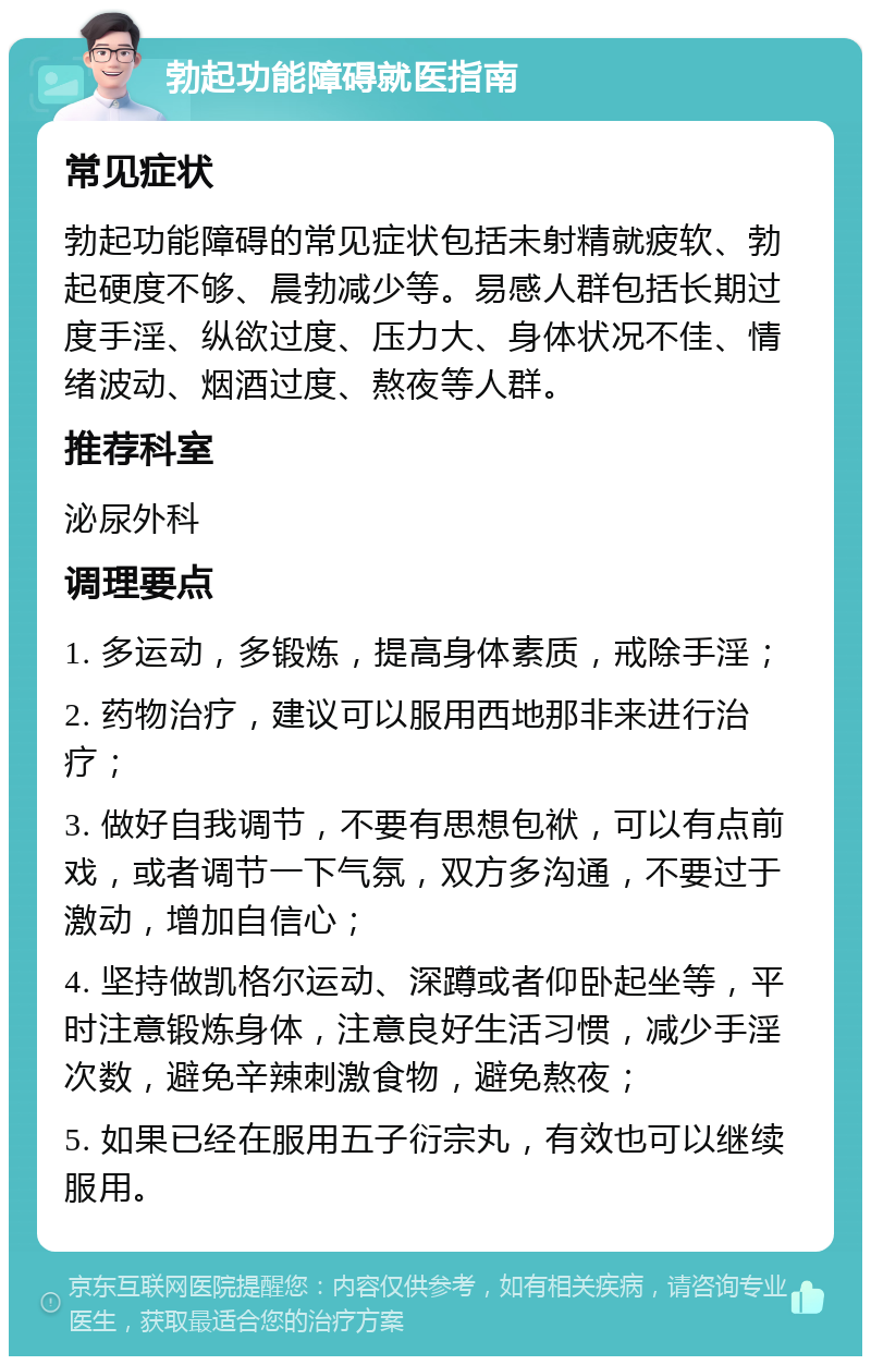 勃起功能障碍就医指南 常见症状 勃起功能障碍的常见症状包括未射精就疲软、勃起硬度不够、晨勃减少等。易感人群包括长期过度手淫、纵欲过度、压力大、身体状况不佳、情绪波动、烟酒过度、熬夜等人群。 推荐科室 泌尿外科 调理要点 1. 多运动，多锻炼，提高身体素质，戒除手淫； 2. 药物治疗，建议可以服用西地那非来进行治疗； 3. 做好自我调节，不要有思想包袱，可以有点前戏，或者调节一下气氛，双方多沟通，不要过于激动，增加自信心； 4. 坚持做凯格尔运动、深蹲或者仰卧起坐等，平时注意锻炼身体，注意良好生活习惯，减少手淫次数，避免辛辣刺激食物，避免熬夜； 5. 如果已经在服用五子衍宗丸，有效也可以继续服用。