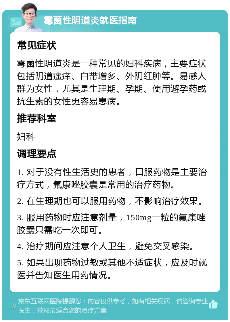 霉菌性阴道炎就医指南 常见症状 霉菌性阴道炎是一种常见的妇科疾病，主要症状包括阴道瘙痒、白带增多、外阴红肿等。易感人群为女性，尤其是生理期、孕期、使用避孕药或抗生素的女性更容易患病。 推荐科室 妇科 调理要点 1. 对于没有性生活史的患者，口服药物是主要治疗方式，氟康唑胶囊是常用的治疗药物。 2. 在生理期也可以服用药物，不影响治疗效果。 3. 服用药物时应注意剂量，150mg一粒的氟康唑胶囊只需吃一次即可。 4. 治疗期间应注意个人卫生，避免交叉感染。 5. 如果出现药物过敏或其他不适症状，应及时就医并告知医生用药情况。