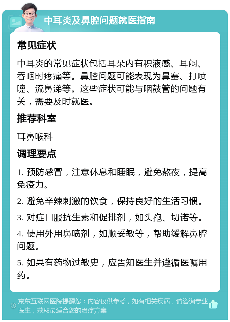 中耳炎及鼻腔问题就医指南 常见症状 中耳炎的常见症状包括耳朵内有积液感、耳闷、吞咽时疼痛等。鼻腔问题可能表现为鼻塞、打喷嚏、流鼻涕等。这些症状可能与咽鼓管的问题有关，需要及时就医。 推荐科室 耳鼻喉科 调理要点 1. 预防感冒，注意休息和睡眠，避免熬夜，提高免疫力。 2. 避免辛辣刺激的饮食，保持良好的生活习惯。 3. 对症口服抗生素和促排剂，如头孢、切诺等。 4. 使用外用鼻喷剂，如顺妥敏等，帮助缓解鼻腔问题。 5. 如果有药物过敏史，应告知医生并遵循医嘱用药。