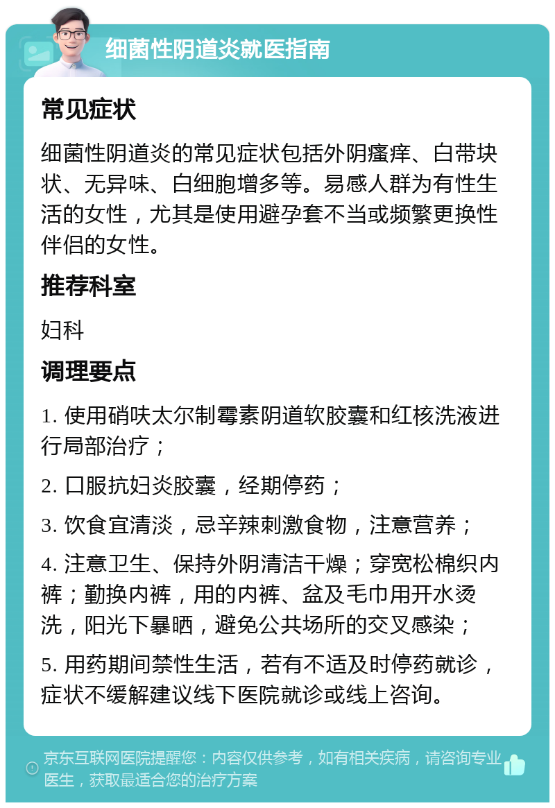 细菌性阴道炎就医指南 常见症状 细菌性阴道炎的常见症状包括外阴瘙痒、白带块状、无异味、白细胞增多等。易感人群为有性生活的女性，尤其是使用避孕套不当或频繁更换性伴侣的女性。 推荐科室 妇科 调理要点 1. 使用硝呋太尔制霉素阴道软胶囊和红核洗液进行局部治疗； 2. 口服抗妇炎胶囊，经期停药； 3. 饮食宜清淡，忌辛辣刺激食物，注意营养； 4. 注意卫生、保持外阴清洁干燥；穿宽松棉织内裤；勤换内裤，用的内裤、盆及毛巾用开水烫洗，阳光下暴晒，避免公共场所的交叉感染； 5. 用药期间禁性生活，若有不适及时停药就诊，症状不缓解建议线下医院就诊或线上咨询。