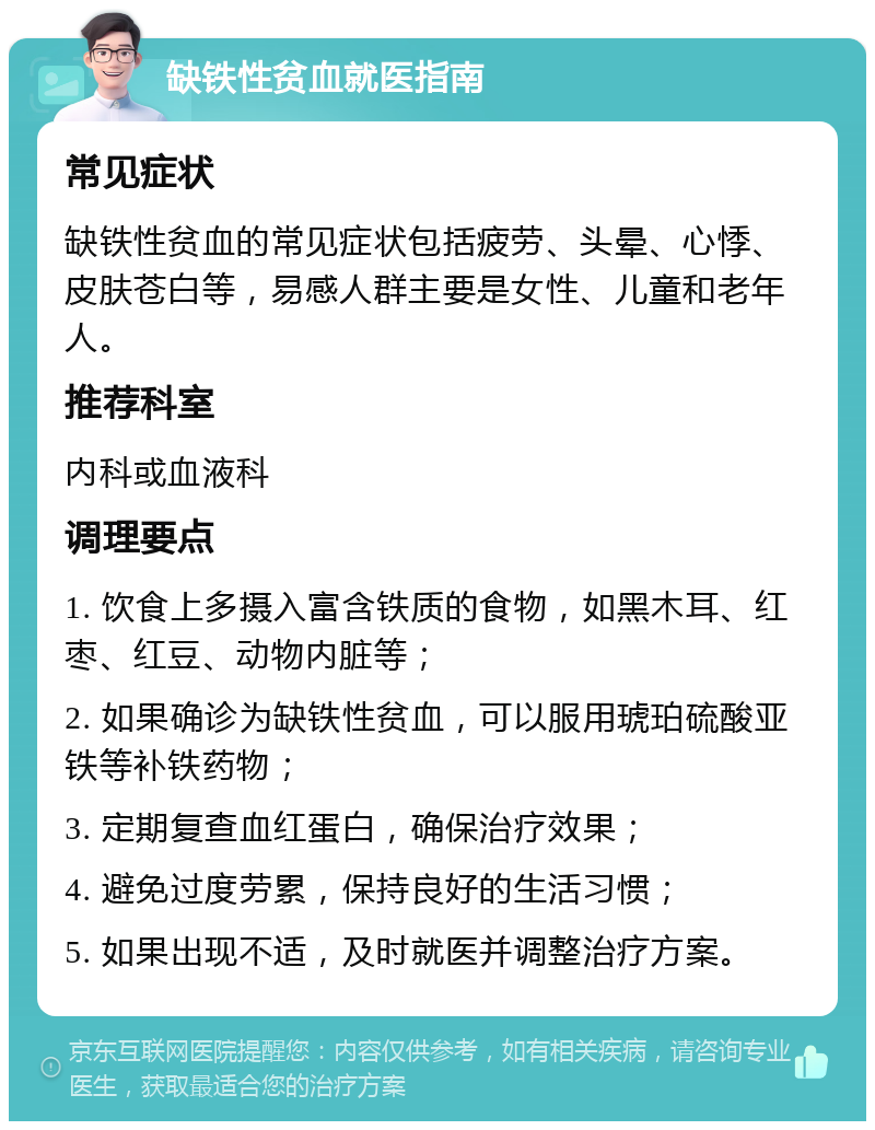 缺铁性贫血就医指南 常见症状 缺铁性贫血的常见症状包括疲劳、头晕、心悸、皮肤苍白等，易感人群主要是女性、儿童和老年人。 推荐科室 内科或血液科 调理要点 1. 饮食上多摄入富含铁质的食物，如黑木耳、红枣、红豆、动物内脏等； 2. 如果确诊为缺铁性贫血，可以服用琥珀硫酸亚铁等补铁药物； 3. 定期复查血红蛋白，确保治疗效果； 4. 避免过度劳累，保持良好的生活习惯； 5. 如果出现不适，及时就医并调整治疗方案。