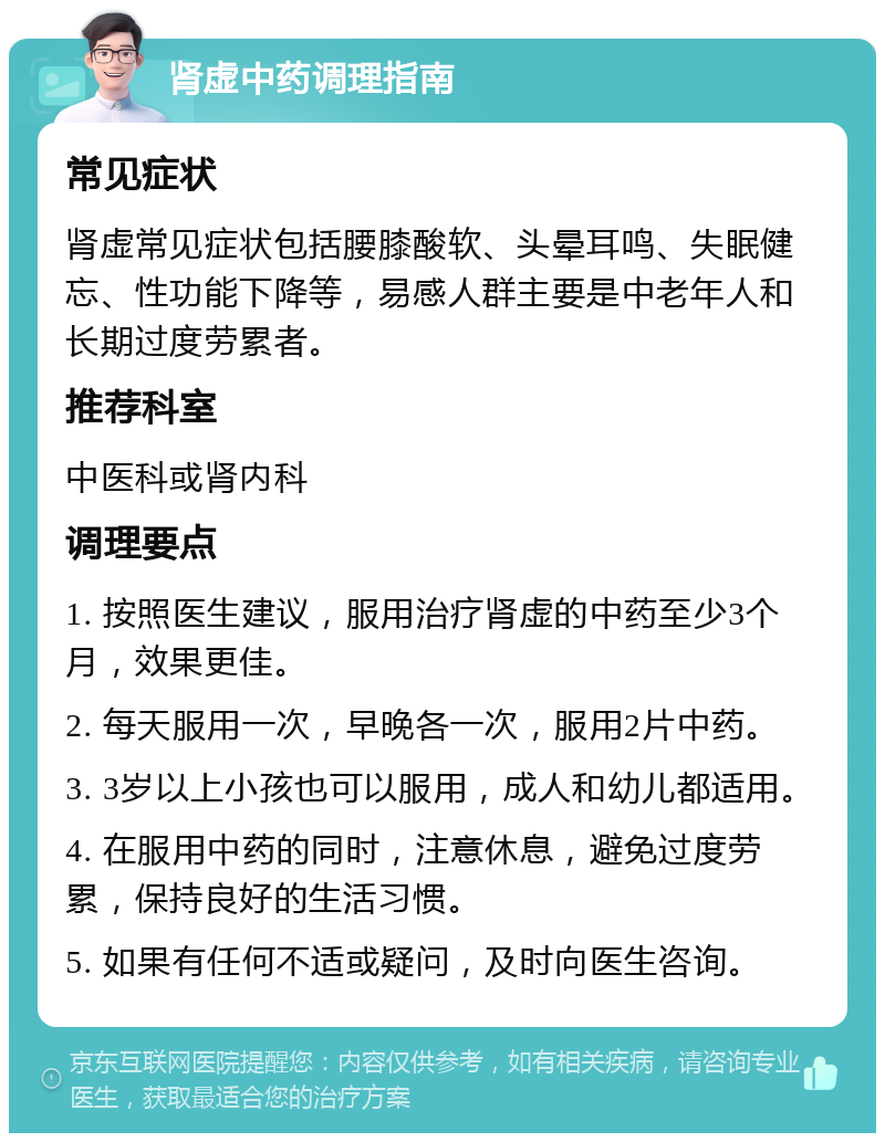 肾虚中药调理指南 常见症状 肾虚常见症状包括腰膝酸软、头晕耳鸣、失眠健忘、性功能下降等，易感人群主要是中老年人和长期过度劳累者。 推荐科室 中医科或肾内科 调理要点 1. 按照医生建议，服用治疗肾虚的中药至少3个月，效果更佳。 2. 每天服用一次，早晚各一次，服用2片中药。 3. 3岁以上小孩也可以服用，成人和幼儿都适用。 4. 在服用中药的同时，注意休息，避免过度劳累，保持良好的生活习惯。 5. 如果有任何不适或疑问，及时向医生咨询。