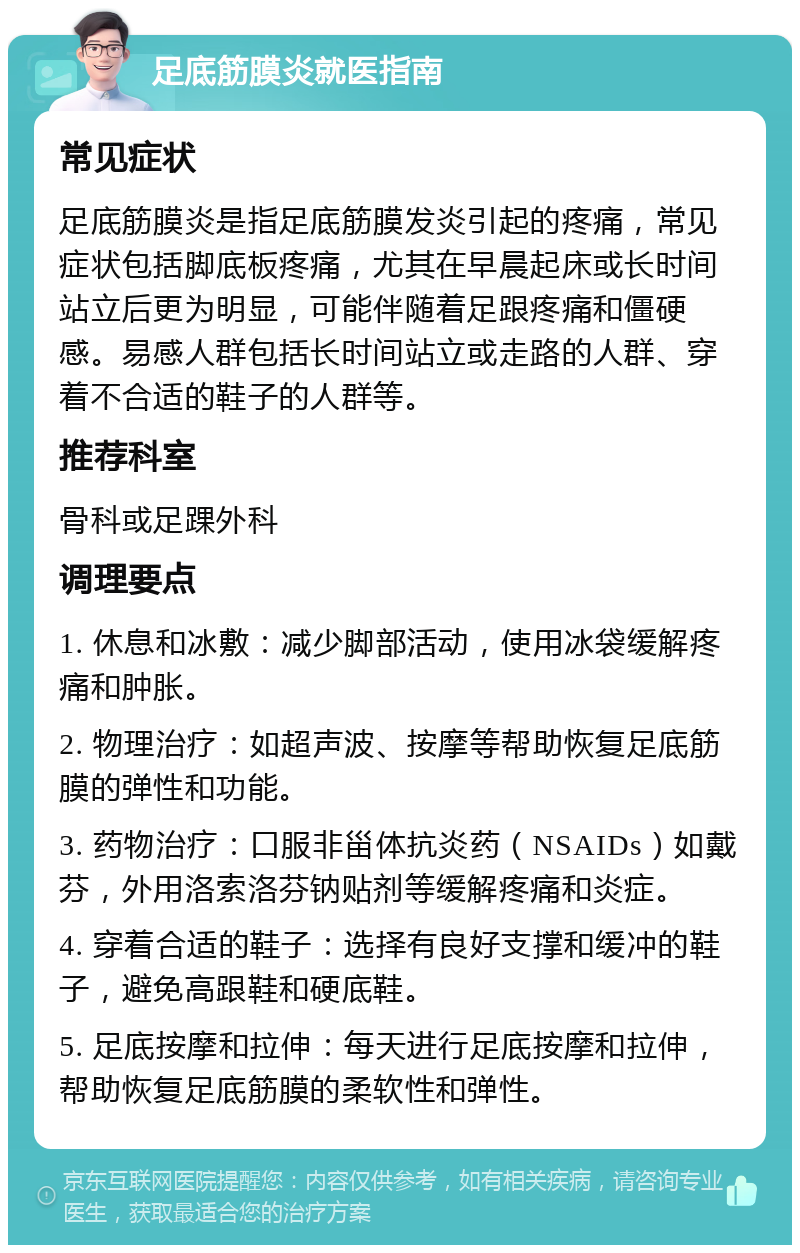 足底筋膜炎就医指南 常见症状 足底筋膜炎是指足底筋膜发炎引起的疼痛，常见症状包括脚底板疼痛，尤其在早晨起床或长时间站立后更为明显，可能伴随着足跟疼痛和僵硬感。易感人群包括长时间站立或走路的人群、穿着不合适的鞋子的人群等。 推荐科室 骨科或足踝外科 调理要点 1. 休息和冰敷：减少脚部活动，使用冰袋缓解疼痛和肿胀。 2. 物理治疗：如超声波、按摩等帮助恢复足底筋膜的弹性和功能。 3. 药物治疗：口服非甾体抗炎药（NSAIDs）如戴芬，外用洛索洛芬钠贴剂等缓解疼痛和炎症。 4. 穿着合适的鞋子：选择有良好支撑和缓冲的鞋子，避免高跟鞋和硬底鞋。 5. 足底按摩和拉伸：每天进行足底按摩和拉伸，帮助恢复足底筋膜的柔软性和弹性。