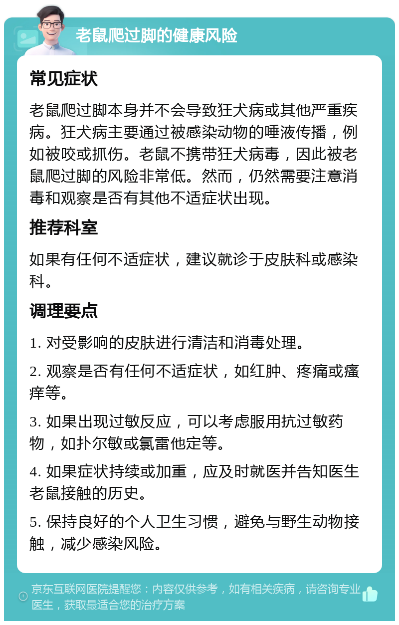 老鼠爬过脚的健康风险 常见症状 老鼠爬过脚本身并不会导致狂犬病或其他严重疾病。狂犬病主要通过被感染动物的唾液传播，例如被咬或抓伤。老鼠不携带狂犬病毒，因此被老鼠爬过脚的风险非常低。然而，仍然需要注意消毒和观察是否有其他不适症状出现。 推荐科室 如果有任何不适症状，建议就诊于皮肤科或感染科。 调理要点 1. 对受影响的皮肤进行清洁和消毒处理。 2. 观察是否有任何不适症状，如红肿、疼痛或瘙痒等。 3. 如果出现过敏反应，可以考虑服用抗过敏药物，如扑尔敏或氯雷他定等。 4. 如果症状持续或加重，应及时就医并告知医生老鼠接触的历史。 5. 保持良好的个人卫生习惯，避免与野生动物接触，减少感染风险。