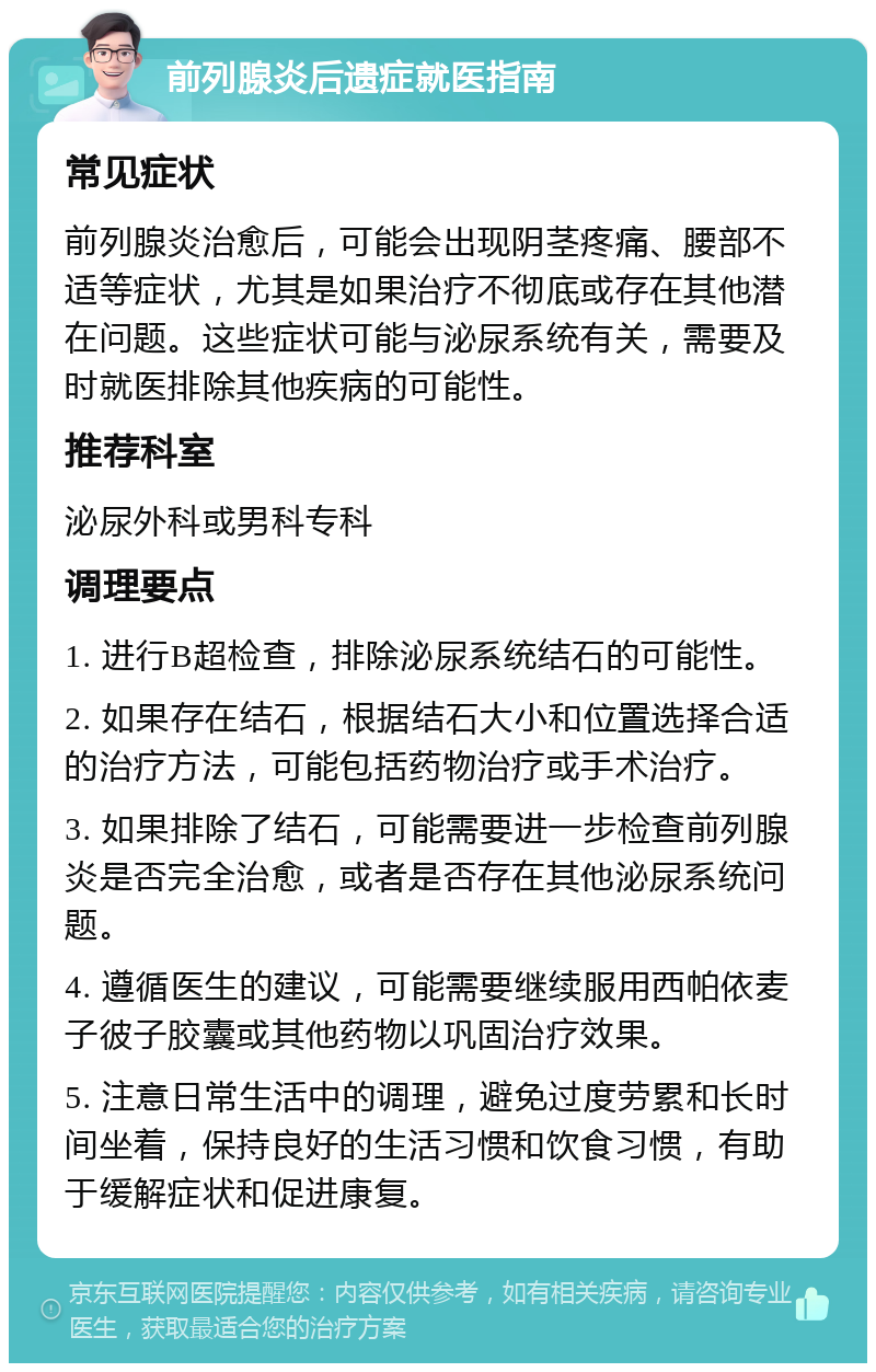 前列腺炎后遗症就医指南 常见症状 前列腺炎治愈后，可能会出现阴茎疼痛、腰部不适等症状，尤其是如果治疗不彻底或存在其他潜在问题。这些症状可能与泌尿系统有关，需要及时就医排除其他疾病的可能性。 推荐科室 泌尿外科或男科专科 调理要点 1. 进行B超检查，排除泌尿系统结石的可能性。 2. 如果存在结石，根据结石大小和位置选择合适的治疗方法，可能包括药物治疗或手术治疗。 3. 如果排除了结石，可能需要进一步检查前列腺炎是否完全治愈，或者是否存在其他泌尿系统问题。 4. 遵循医生的建议，可能需要继续服用西帕依麦子彼子胶囊或其他药物以巩固治疗效果。 5. 注意日常生活中的调理，避免过度劳累和长时间坐着，保持良好的生活习惯和饮食习惯，有助于缓解症状和促进康复。