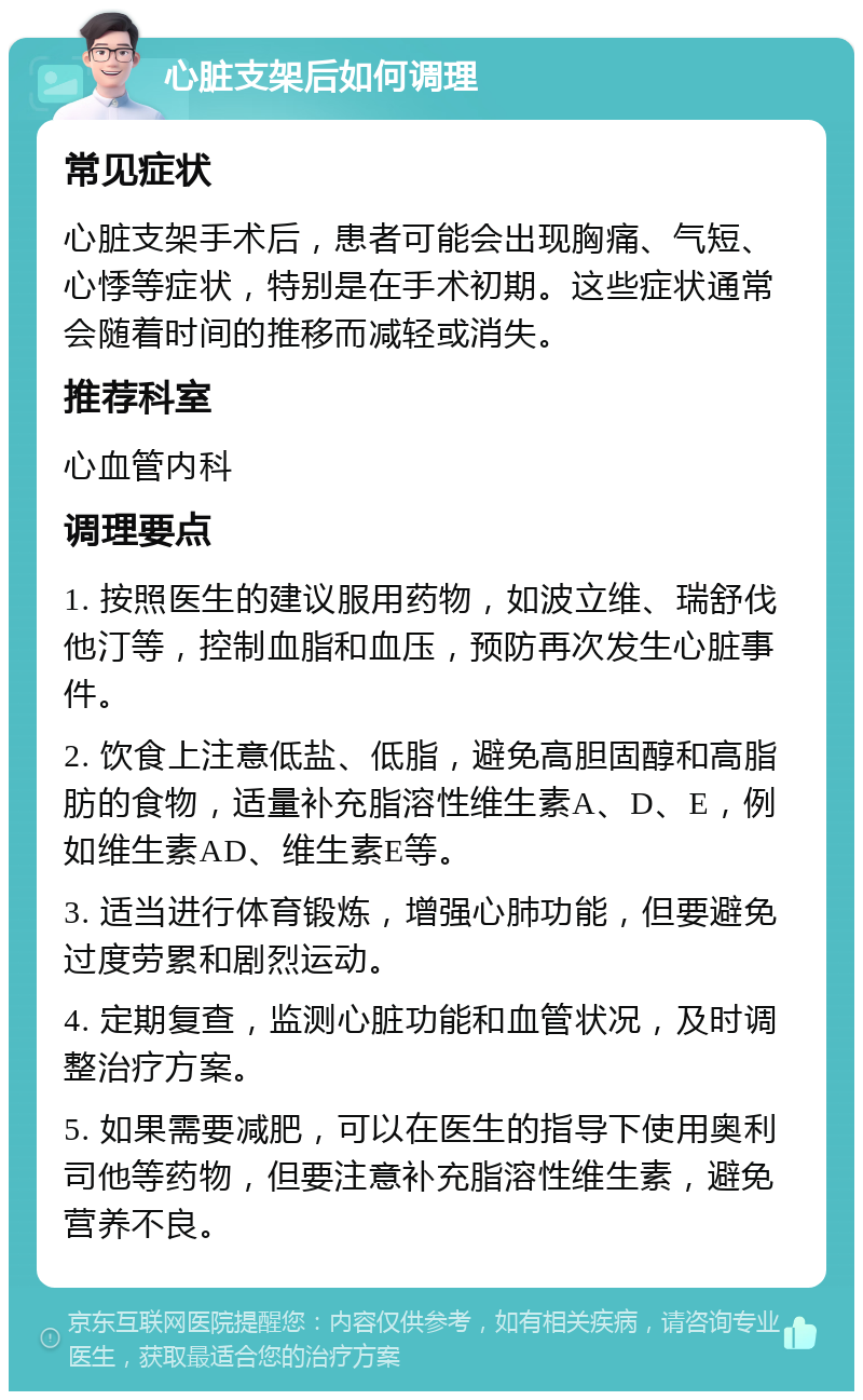 心脏支架后如何调理 常见症状 心脏支架手术后，患者可能会出现胸痛、气短、心悸等症状，特别是在手术初期。这些症状通常会随着时间的推移而减轻或消失。 推荐科室 心血管内科 调理要点 1. 按照医生的建议服用药物，如波立维、瑞舒伐他汀等，控制血脂和血压，预防再次发生心脏事件。 2. 饮食上注意低盐、低脂，避免高胆固醇和高脂肪的食物，适量补充脂溶性维生素A、D、E，例如维生素AD、维生素E等。 3. 适当进行体育锻炼，增强心肺功能，但要避免过度劳累和剧烈运动。 4. 定期复查，监测心脏功能和血管状况，及时调整治疗方案。 5. 如果需要减肥，可以在医生的指导下使用奥利司他等药物，但要注意补充脂溶性维生素，避免营养不良。