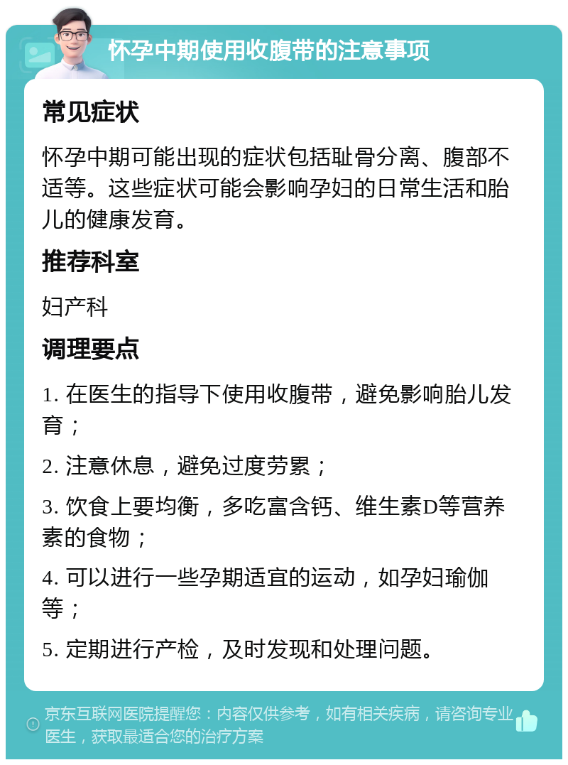 怀孕中期使用收腹带的注意事项 常见症状 怀孕中期可能出现的症状包括耻骨分离、腹部不适等。这些症状可能会影响孕妇的日常生活和胎儿的健康发育。 推荐科室 妇产科 调理要点 1. 在医生的指导下使用收腹带，避免影响胎儿发育； 2. 注意休息，避免过度劳累； 3. 饮食上要均衡，多吃富含钙、维生素D等营养素的食物； 4. 可以进行一些孕期适宜的运动，如孕妇瑜伽等； 5. 定期进行产检，及时发现和处理问题。